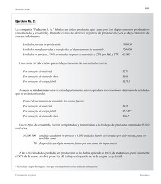 AlfaomegaFundamentos de costos
409
Ejercicio No. 2:
La compañía “Pedranin S. A.” fabrica un único producto, que pasa por dos departamentos productivos
(mecanizado y ensamble). Durante el mes de abril los registros de producción para el departamento de
mecanizado fueron:
Unidades puestas en producción: 	 	 	 	 	 	 	 180.000
Unidades manufacturadas y transferidas al departamento de ensamble. 	 	 120.000
Unidades en proceso, 100% terminadas respecto a materiales y 25% por MO y CIF: 	 60.000
Los costos de fabricación para el departamento de mecanizado fueron:
Por concepto de material	 	 	 	 	 	 	 	 $270
Por concepto de mano de obra	 	 	 	 	 	 	 $189
Por concepto de carga fabril							 $121,5
Aunque se añaden materiales en cada departamento, esto no produce incremento en el número de unidades
que se están fabricando.
Para el departamento de ensamble, los costos fueron:
Por concepto de material	 	 	 	 	 	 	 	 $156
Por concepto de carga fabril	 	 	 	 	 	 	 $57,45*
Por concepto de mano de obra	 	 	 	 	 	 	 $76,2
En el Dpto. de ensamble, fueron completadas y transferidas a la bodega de producto terminado 85.500
unidades.
30.000 100     unidades quedaron en proceso y 4.500 unidades fueron descartadas por defectuosas, para ser 	
		 vendidas como
               50    desperdicio en algún momento futuro por una suma sin importancia.
A las 4.500 unidades perdidas en producción se les había aplicado el 100% de materiales, pero solamente
el 50% de la mano de obra prescrita. Al trabajo estropeado no se le asigna carga fabril.
Autoevaluación
* No incluye cargos de ninguna clase por el trabajo hecho en las unidades estropeadas.
 