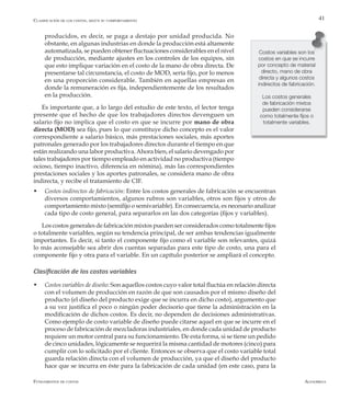 AlfaomegaFundamentos de costos
41
producidos, es decir, se paga a destajo por unidad producida. No
obstante, en algunas industrias en donde la producción está altamente
automatizada, se pueden obtener fluctuaciones considerables en el nivel
de producción, mediante ajustes en los controles de los equipos, sin
que esto implique variación en el costo de la mano de obra directa. De
presentarse tal circunstancia, el costo de MOD, sería fijo, por lo menos
en una proporción considerable. También en aquellas empresas en
donde la remuneración es fija, independientemente de los resultados
en la producción.
Es importante que, a lo largo del estudio de este texto, el lector tenga
presente que el hecho de que los trabajadores directos devenguen un
salario fijo no implica que el costo en que se incurre por mano de obra
directa (MOD) sea fijo, pues lo que constituye dicho concepto es el valor
correspondiente a salario básico, más prestaciones sociales, más aportes
patronales generado por los trabajadores directos durante el tiempo en que
están realizando una labor productiva.Ahora bien, el salario devengado por
tales trabajadores por tiempo empleado en actividad no productiva (tiempo
ocioso, tiempo inactivo, diferencia en nómina), más las correspondientes
prestaciones sociales y los aportes patronales, se considera mano de obra
indirecta, y recibe el tratamiento de CIF.
Costos variables son los
costos en que se incurre
por concepto de material
directo, mano de obra
directa y algunos costos
indirectos de fabricación.
Los costos generales
de fabricación mixtos
pueden considerarse
como totalmente fijos o
totalmente variables.
w	 Costos indirectos de fabricación: Entre los costos generales de fabricación se encuentran
diversos comportamientos, algunos rubros son variables, otros son fijos y otros de
comportamiento mixto (semifijo o semivariable). En consecuencia, es necesario analizar
cada tipo de costo general, para separarlos en las dos categorías (fijos y variables).
Los costos generales de fabricación mixtos pueden ser considerados como totalmente fijos
o totalmente variables, según su tendencia principal, de ser ambas tendencias igualmente
importantes. Es decir, si tanto el componente fijo como el variable son relevantes, quizá
lo más aconsejable sea abrir dos cuentas separadas para este tipo de costo, una para el
componente fijo y otra para el variable. En un capítulo posterior se ampliará el concepto.
Clasificación de los costos variables
w	 Costos variables de diseño: Son aquellos costos cuyo valor total fluctúa en relación directa
con el volumen de producción en razón de que son causados por el mismo diseño del
producto (el diseño del producto exige que se incurra en dicho costo), argumento que
a su vez justifica el poco o ningún poder decisorio que tiene la administración en la
modificación de dichos costos. Es decir, no dependen de decisiones administrativas.
Como ejemplo de costo variable de diseño puede citarse aquel en que se incurre en el
proceso de fabricación de mezcladoras industriales, en donde cada unidad de producto
requiere un motor central para su funcionamiento. De esta forma, si se tiene un pedido
de cinco unidades, lógicamente se requerirá la misma cantidad de motores (cinco) para
cumplir con lo solicitado por el cliente. Entonces se observa que el costo variable total
guarda relación directa con el volumen de producción, ya que el diseño del producto
hace que se incurra en éste para la fabricación de cada unidad (en este caso, para la
Clasificación de los costos, según su comportamiento
 