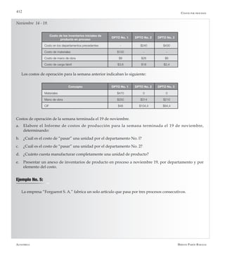 Alfaomega Hernán Pabón Barajas
412
Noviembre 14 - 19.
Costo de los inventarios iniciales de
producto en proceso
DPTO No. 1 DPTO No. 2 DPTO No. 3
Costo en los departamentos precedentes - $240 $430
Costo de materiales $100 - -
Costo de mano de obra $8 $26 $6
Costo de carga fabril $3,6 $18 $2,4
Los costos de operación para la semana anterior indicaban lo siguiente:
Concepto DPTO No. 1 DPTO No. 2 DPTO No. 3
Materiales $470 0 0
Mano de obra $250 $314 $210
CIF $48 $104,4 $84,4
Costos de operación de la semana terminada el 19 de noviembre.
a.	 Elabore el Informe de costos de producción para la semana terminada el 19 de noviembre,
determinando:
b.	 ¿Cuál es el costo de “pasar” una unidad por el departamento No. l?
c.	 ¿Cuál es el costo de “pasar” una unidad por el departamento No. 2?
d.	 ¿Cuánto cuesta manufacturar completamente una unidad de producto?
e.	 Presentar un anexo de inventarios de producto en proceso a noviembre 19, por departamento y por
elemento del costo.
Ejemplo No. 5:
La empresa “Forguerot S. A.” fabrica un solo artículo que pasa por tres procesos consecutivos.
Costos por procesos
 