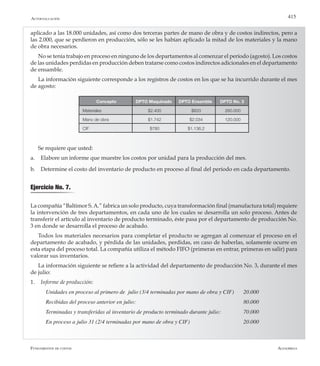 AlfaomegaFundamentos de costos
415
aplicado a las 18.000 unidades, así como dos terceras partes de mano de obra y de costos indirectos, pero a
las 2.000, que se perdieron en producción, sólo se les habían aplicado la mitad de los materiales y la mano
de obra necesarios.
No se tenía trabajo en proceso en ninguno de los departamentos al comenzar el período (agosto). Los costos
de las unidades perdidas en producción deben tratarse como costos indirectos adicionales en el departamento
de ensamble.
La información siguiente corresponde a los registros de costos en los que se ha incurrido durante el mes
de agosto:
Concepto DPTO Maquinado DPTO Ensamble DPTO No. 3
Materiales $2.400 $833 260.000
Mano de obra $1.742 $2.034 120.000
CIF $780 $1.136,2
Se requiere que usted:
a.	 Elabore un informe que muestre los costos por unidad para la producción del mes.
b.	 Determine el costo del inventario de producto en proceso al final del período en cada departamento.
Ejercicio No. 7.
La compañía “Baltimor S.A.” fabrica un solo producto, cuya transformación final (manufactura total) requiere
la intervención de tres departamentos, en cada uno de los cuales se desarrolla un solo proceso. Antes de
transferir el artículo al inventario de producto terminado, éste pasa por el departamento de producción No.
3 en donde se desarrolla el proceso de acabado.
Todos los materiales necesarios para completar el producto se agregan al comenzar el proceso en el
departamento de acabado, y pérdida de las unidades, perdidas, en caso de haberlas, solamente ocurre en
esta etapa del proceso total. La compañía utiliza el método FIFO (primeras en entrar, primeras en salir) para
valorar sus inventarios.
La información siguiente se refiere a la actividad del departamento de producción No. 3, durante el mes
de julio:
1.	 Informe de producción:
Unidades en proceso al primero de  julio (3/4 terminadas por mano de obra y CIF)	 20.000
Recibidas del proceso anterior en julio:	 	 	 	 	 	 80.000
Terminadas y transferidas al inventario de producto terminado durante julio: 		 70.000
En proceso a julio 31 (2/4 terminadas por mano de obra y CIF)                 	 	 20.000
Autoevaluación
 