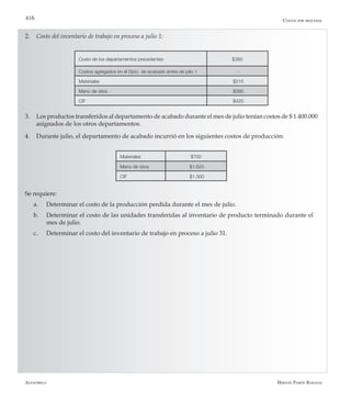 Alfaomega Hernán Pabón Barajas
416
Costo de los departamentos precedentes $380
Costos agregados en el Dpto. de acabado antes de julio 1 -
Materiales $215
Mano de obra $390
CIF $420
2.	 Costo del inventario de trabajo en proceso a julio 1:
Materiales $700
Mano de obra $1.625
CIF $1.300
3. 	 Los productos transferidos al departamento de acabado durante el mes de julio tenían costos de $ 1.400.000
asignados de los otros departamentos.
4. 	 Durante julio, el departamento de acabado incurrió en los siguientes costos de producción:
Costos por procesos
Se requiere:
a.	 Determinar el costo de la producción perdida durante el mes de julio.
b.	 Determinar el costo de las unidades transferidas al inventario de producto terminado durante el 	
	 mes de julio.
c.	 Determinar el costo del inventario de trabajo en proceso a julio 31.
 