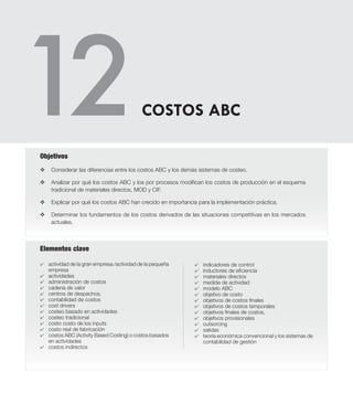 Elementos clave
v	Considerar las diferencias entre los costos ABC y los demás sistemas de costeo.
v 	 Analizar por qué los costos ABC y los por procesos modifican los costos de producción en el esquema
tradicional de materiales directos, MOD y CIF.
v	 Explicar por qué los costos ABC han crecido en importancia para la implementación práctica.
v	 Determinar los fundamentos de los costos derivados de las situaciones competitivas en los mercados
actuales.
Objetivos
4	 actividad de la gran empresa /actividad de la pequeña
empresa
4 	 actividades
4 	 administración de costos
4 	 cadena de valor
4 	 centros de despachos,
4 	 contabilidad de costos
4 	 cost drivers
4 	 costeo basado en actividades
4 	 costeo tradicional
4 	 costo costo de los inputs
4 	 costo real de fabricación
4 	 costos ABC (Activity Based Costing) o costos basados
en actividades
4 	 costos indirectos
COSTOS ABC
4 	 indicadores de control
4 	 inductores de eficiencia
4 	 materiales directos
4 	 medida de actividad
4 	 modelo ABC
4 	 objetivo de costo
4 	 objetivos de costos finales
4 	 objetivos de costos temporales
4 	 objetivos finales de costos,
4 	 objetivos provisionales
4 	 outsorcing
4 	 salidas
4 	 teoría económica convencional y los sistemas de
contabilidad de gestión
 