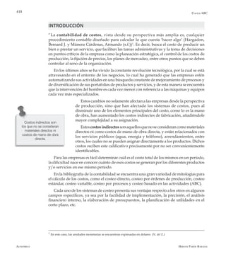 Alfaomega Hernán Pabón Barajas
418 Costos ABC
INTRODUCCIÓN
“La contabilidad de costos, vista desde su perspectiva más amplia es, cualquier
procedimiento contable diseñado para calcular lo que cuesta ‘hacer algo’ (Hargadon,
Bernard J. y Múnera Cárdenas, Armando (s.f.))1
. Es decir, busca el costo de producir un
bien o prestar un servicio, que faciliten las tareas administrativas y la toma de decisiones
en puntos críticos de la empresa como la planeación estratégica, el control de los costos de
producción, la fijación de precios, los planes de mercadeo, entre otros puntos que se deben
controlar al seno de la organización.
En los últimos años se ha vivido la constante revolución tecnológica, por la cual se está
atravesando en el entorno de los negocios, lo cual ha generado que las empresas estén
automatizando sus actividades en una búsqueda constante de mejoramiento de procesos y
de diversificación de sus portafolios de productos y servicios, y de esta manera se encuentra
que la intervención del hombre es cada vez menor con referencia a las máquinas y equipos
cada vez más especializados.
Estos cambios no solamente afectan a las empresas desde la perspectiva
de producción, sino que han afectado los sistemas de costos, pues al
disminuir uno de los elementos principales del costo, como lo es la mano
de obra, han aumentado los costos indirectos de fabricación, añadiéndole
mayor complejidad a su asignación.
Estoscostosindirectossonaquellosquenoseconsiderancomomateriales
directos ni como costos de mano de obra directa, y están relacionados con
los servicios públicos (agua, energía y teléfono), arrendamientos, entre
otros, los cuales no se pueden asignar directamente a los productos. Dichos
costos reciben este calificativo precisamente por no ser convenientemente
identificables.
Para las empresas es fácil determinar cuál es el costo total de los mismos en un período,
la dificultad nace en conocer cuánto de esos costos se generan por los diferentes productos
y/o servicios en ese mismo período.
En la bibliografía de la contabilidad se encuentra una gran variedad de mitologías para
el cálculo de los costos, como el costeo directo, costeo por órdenes de producción, costeo
estándar, costeo variable, costeo por procesos y costeo basado en las actividades (ABC).
Cada uno de los sistemas de costeo presenta sus ventajas respecto a los otros en algunos
campos específicos, ya sea por la facilidad de implementación, la precisión, el análisis
financiero interno, la elaboración de presupuestos, la planificación de utilidades en el
corto plazo, etc.
Costos indirectos son
los que no se consideran
materiales directos ni
costos de mano de obra
directa.
1
En este caso, las unidades monetarias se encuentran expresadas en dolares. (N. del E.)
 
