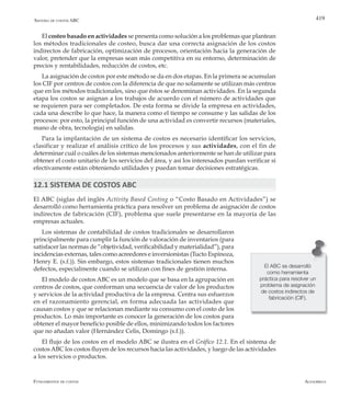 AlfaomegaFundamentos de costos
419Sistema de costos ABC
El costeo basado en actividades se presenta como solución a los problemas que plantean
los métodos tradicionales de costeo, busca dar una correcta asignación de los costos
indirectos de fabricación, optimización de procesos, orientación hacia la generación de
valor, pretender que la empresas sean más competitiva en su entorno, determinación de
precios y rentabilidades, reducción de costos, etc.
La asignación de costos por este método se da en dos etapas. En la primera se acumulan
los CIF por centros de costos con la diferencia de que no solamente se utilizan más centros
que en los métodos tradicionales, sino que éstos se denominan actividades. En la segunda
etapa los costos se asignan a los trabajos de acuerdo con el número de actividades que
se requieren para ser completados. De esta forma se divide la empresa en actividades,
cada una describe lo que hace, la manera como el tiempo se consume y las salidas de los
procesos: por esto, la principal función de una actividad es convertir recursos (materiales,
mano de obra, tecnología) en salidas.
Para la implantación de un sistema de costos es necesario identificar los servicios,
clasificar y realizar el análisis crítico de los procesos y sus actividades, con el fin de
determinar cuál o cuáles de los sistemas mencionados anteriormente se han de utilizar para
obtener el costo unitario de los servicios del área, y así los interesados puedan verificar si
efectivamente están obteniendo utilidades y puedan tomar decisiones estratégicas.
12.1 SISTEMA DE COSTOS ABC
El ABC (siglas del inglés Activity Based Costing o “Costo Basado en Actividades”) se
desarrolló como herramienta práctica para resolver un problema de asignación de costos
indirectos de fabricación (CIF), problema que suele presentarse en la mayoría de las
empresas actuales.
Los sistemas de contabilidad de costos tradicionales se desarrollaron
principalmente para cumplir la función de valoración de inventarios (para
satisfacer las normas de “objetividad, verificabilidad y materialidad”), para
incidencias externas, tales como acreedores e inversionistas (Tucto Espinoza,
Henry E. (s.f.)). Sin embargo, estos sistemas tradicionales tienen muchos
defectos, especialmente cuando se utilizan con fines de gestión interna.
El modelo de costos ABC es un modelo que se basa en la agrupación en
centros de costos, que conforman una secuencia de valor de los productos
y servicios de la actividad productiva de la empresa. Centra sus esfuerzos
en el razonamiento gerencial, en forma adecuada las actividades que
causan costos y que se relacionan mediante su consumo con el costo de los
productos. Lo más importante es conocer la generación de los costos para
obtener el mayor beneficio posible de ellos, minimizando todos los factores
que no añadan valor (Hernández Celis, Domingo (s.f.)).
El flujo de los costos en el modelo ABC se ilustra en el Gráfico 12.1. En el sistema de
costosABC los costos fluyen de los recursos hacia las actividades, y luego de las actividades
a los servicios o productos.
El ABC se desarrolló
como herramienta
práctica para resolver un
problema de asignación
de costos indirectos de
fabricación (CIF).
 