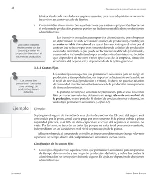Alfaomega Hernán Pabón Barajas
42
Los costos variables
discrecionales son los
costos que varían en
proporción directa con el
volumen de producción.
Desagregación de costos (Análisis de costeo)
fabricación de cada mezcladora se requiere un motor, para cuya adquisición es necesario
incurrir en un costo variable de diseño).
w	 Costos variables discrecionales: Son aquellos costos que varían en proporción directa con
el volumen de producción, pero que pueden ser fácilmente modificables por decisiones
administrativas.
Los incentivos otorgados a un supervisor de producción, por sobrepasar
un determinado nivel de actividad (volumen de producción), constituyen
un costo variable discrecional, ya que si bien es cierto que el valor por el
costo en que se incurre por este concepto depende del nivel de producción
alcanzado, también lo es que puede ser fácilmente modificado (disminuirlo,
aumentarlo e incluso eliminarlo) por una decisión administrativa, decisión
que dependerá de factores varios (políticas de la empresa, situación
económica del negocio, etc.), dependiendo de la óptica gerencial.
3.6.2 Costos fijos
Los costos fijos son aquellos que permanecen constantes para un rango de
producción y tiempo definidos, sin importar la fluctuación o el cambio en
el nivel de actividad (producción o ventas). Es decir, no guardan relación
de causalidad directa con las fluctuaciones de la producción en un período
de tiempo determinado.
El período de tiempo o volumen de producción, para el cual los costos
fijos permanecen constantes, determina un rango relevante o un umbral de
la producción, en este período. Si el nivel de producción crece o decrece, los
costos fijos permanecen constantes (Gráfico 3.2).
Ejemplo:
Supóngase el seguro de incendio de una planta de producción. El costo del seguro está
constituido por la prima anual que se paga por este concepto. Si la planta trabaja a plena
capacidad práctica, o al 20% de dicha capacidad, el costo del seguro es el mismo, no
varía. Por lo tanto, se trata de un costo fijo, porque su valor total permanece constante,
independiente de las variaciones en el nivel de producción de la planta.
Al hacer referencia al concepto de costos fijos, es importante determinar el rango relevante
o período de tiempo dentro del cual permanecen constantes dichos costos.
Clasificación de los costos fijos
w	 Costos fijos obligados: Son aquellos costos que permanecen constantes para un período
de tiempo determinado y un rango de producción definido, y sobre los cuales la
administración no tiene poder decisorio alguno. Es decir, no dependen de decisiones
administrativas.
Los costos fijos
permanecen constantes
para un rango de
producción y tiempo
definidos.
Ejemplo
 