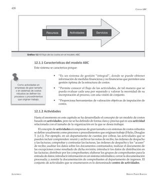 Alfaomega Hernán Pabón Barajas
420
Recursos Actividades Servicios
Gráfico 12.1 El flujo de los costos en el modelo ABC
Costos ABC
12.1.1 Características del modelo ABC
Este sistema se caracteriza porque:
w	 “Es un sistema de gestión “integral”, donde se puede obtener
información de medidas financieras y no financieras que permiten una
gestión óptima de la estructura de costos.
w	 “Permite conocer el flujo de las actividades, de tal manera que se
pueda evaluar cada una por separado y valorar la necesidad de su
incorporación al proceso, con una visión de conjunto.
w	 “Proporciona herramientas de valoración objetivas de imputación de
costos.
12.1.2 Actividades
Hasta el momento en este capítulo se ha desarrollado el concepto de un modelo de costos
basado en actividades, pero no se ha definido de forma clara y precisa qué es una actividad
relacionada con el tamaño de la organización en la que se desea trabajar.
El concepto de actividades en empresas de gran tamaño o en sistemas de costos robustos
se define usualmente como procesos o procedimientos que originan trabajo (Hicks, Douglas
T. (s.f.)). Por ejemplo, en un departamento de cuentas por cobrar, las actividades que se
pueden incluir comprenden: reunir y archivar las notas de recibo, las órdenes de despacho
y las facturas; comprobar y contrastar las facturas, las órdenes de despacho y los “acuses”
de recibo; auditar los datos sobre los documentos contrastados; realizar el documento de
las excepciones como resultado de dicha revisión; introducir los datos de distribución en
las facturas; distribuir por los comprobantes; elaborar los grupos de comprobantes para la
entrada de datos; introducir información en un sistema informático; cerrar la documentación
procesada; y remitir la documentación de comprobantes al departamento de ingresos. El
conjunto de actividades que se enumeraron es lo denominado centro de actividades.
Como actividades en
empresas de gran tamaño
o en sistemas de costos
robustos se definen los
procesos o procedimientos
que originan trabajo.
 