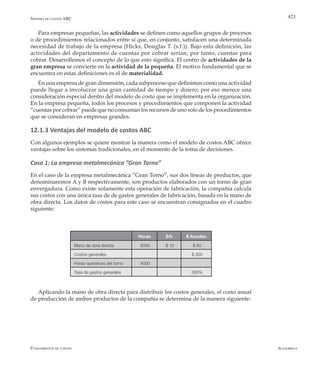 AlfaomegaFundamentos de costos
421
Horas $/h $ Anuales
Mano de obra directa 6000 $ 10 $ 60
Costos generales $ 300
Horas operativas del torno 4000
Tasa de gastos generales 500%
Para empresas pequeñas, las actividades se definen como aquellos grupos de procesos
o de procedimientos relacionados entre sí que, en conjunto, satisfacen una determinada
necesidad de trabajo de la empresa (Hicks, Douglas T. (s.f.)). Bajo esta definición, las
actividades del departamento de cuentas por cobrar serían, por tanto, cuentas para
cobrar. Desarrollemos el concepto de lo que esto significa. El centro de actividades de la
gran empresa se convierte en la actividad de la pequeña. El motivo fundamental que se
encuentra en estas definiciones es el de materialidad.
En una empresa de gran dimensión, cada subproceso que definimos como una actividad
puede llegar a involucrar una gran cantidad de tiempo y dinero; por eso merece una
consideración especial dentro del modelo de costo que se implementa en la organización.
En la empresa pequeña, todos los procesos y procedimientos que componen la actividad
“cuentas por cobrar” puede que no consuman los recursos de uno solo de los procedimientos
que se consideran en empresas grandes.
12.1.3 Ventajas del modelo de costos ABC
Con algunos ejemplos se quiere mostrar la manera como el modelo de costos ABC ofrece
ventajas sobre los sistemas tradicionales, en el momento de la toma de decisiones.
Caso 1: La empresa metalmecánica “Gran Torno”
En el caso de la empresa metalmecánica “Gran Torno”, sus dos líneas de productos, que
denominaremos A y B respectivamente, son productos elaborados con un torno de gran
envergadura. Como existe solamente esta operación de fabricación, la compañía calcula
sus costos con una única tasa de de gastos generales de fabricación, basada en la mano de
obra directa. Los datos de costos para este caso se encuentran consignados en el cuadro
siguiente:
Aplicando la mano de obra directa para distribuir los costos generales, el costo anual
de producción de ambos productos de la compañía se determina de la manera siguiente:
Sistema de costos ABC
 