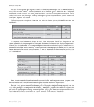 AlfaomegaFundamentos de costos
423
Horas $/h $ Anuales
Mano de obra directa 6.000 $10 $60
Costos generales $300
Horas operativas de la prensa 4.000
Tasa de gastos generales basada en horas prensa 75
Producto A Producto B Total
Horas torno 2.000 2.000 4.000
Personal (cantidad) 2 1
Horas MOD 4.000 2.000 6.000
Costo por hora de MOD $0,01 $0,1
Costo de la MOD $40 $20 $60
Gastos generales $ 75 hora torno $150 $150 $300
Costo de la producción total $190 $170 $360
Lo que hace suponer que algunos costos se distribuyeran mejor con la mano de obra y
otros con las horas torno. Lamentablemente, es de opinión que la dirección de la empresa
solamente puede utilizar una base para distribuir los costos correspondientes a un único
centro de costos. Sin embargo, no hay razón para que el departamento pueda tener dos
tasas para repartir sus costos.
Si la compañía escogiera esta vía, los nuevos datos presupuestados serían los
siguientes
Al imputar directamente la mano de obra a los productos sin incluir ninguno de los
costos generales, la empresa puede corregir el problema del tamaño del equipo de personal.
Al aplicar a los productos todos los gastos generales que son distintos que la mano de obra,
tomando como base las horas torno, la compañía incorpora estos costos a los productos que
hacen necesarias las operaciones de torno. El nuevo resultado de los costos de producción
por producto es:
Este último método, basado sobre el conjunto de los hechos presentados, proporciona
los resultados más compatibles con una aproximación intuitiva al problema.
En este caso, la empresa utilizo tres métodos diferentes, todos ellos de acuerdo con los
principios contables generalmente aceptados y aceptables para la valoración de existencias
y el costo de los bienes vendidos, aunque también todos ellos llegan a respuestas diferentes.
La comparación de los resultados se puede resumir de la manera siguiente:
Sistema de costos ABC
 