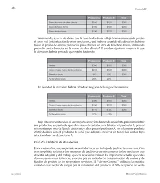 Alfaomega Hernán Pabón Barajas
424
Producto A Producto B Total
Base de mano de obra directa $240 $120 $360
Base de horas torno $180 $180 $360
Base de dos tasas $190 $170 $360
Producto A Producto B Total
Ventas $300 $150 $360
Costo / base mano de obra directa $240 $120 $360
Beneficio bruto $60 $30 $360
% Beneficio bruto 20% 20%
Producto A Producto B Total
Ventas $300 $150 $360
Costo / base mano de obra directa $190 $170 $360
Beneficio bruto $110 $-20. $360
% Beneficio bruto 37% -13%
Costos ABC
Asumiendo, a partir de ahora, que la base de dos tasas refleja de una manera más precisa
el costo real de fabricación de estos productos, ¿qué hubiera ocurrido si la dirección hubiese
fijado el precio de ambos productos para obtener un 20% de beneficio bruto, utilizando
para ello costos basados en la mano de obra directa? El cuadro siguiente muestra lo que
la dirección habría pensado que estaba haciendo:
En realidad la dirección habría cifrado el negocio de la siguiente manera:
Bajo estas circunstancias, si la compañía estuviera haciendo una oferta para suministrar
sus productos, es probable que obtuviera el contrato para fabricar el producto B, pero al
mismo tiempo estaría fijando costos muy altos para el producto A, no solamente perdería
20000 dólares con el producto B, sino que además incurría en todos los costos fijos
relacionados con el producto A.
Caso 2: La historia de dos viveros
Hace varios años, un propietario necesitaba hacer un trabajo de jardinería en su casa. Con
este propósito, solicitó a dos empresas de jardinería un presupuesto de los productos que
deseaba adquirir y del trabajo que era necesario realizar. Es importante señalar que estas
dos empresas eran idénticas, excepto por su método de determinación de costos y de
fijación de precios de los respectivos servicios. El “Vivero General” utilizaba la práctica
estándar en el sector de cargar por la instalación del producto el 50% del precio de venta
 