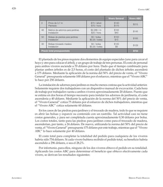 Alfaomega Hernán Pabón Barajas
426
Vivero General Vivero ABC
2 Pinos de 3,7 m
Plantado
$70 / árbol
$70 / hora
$140
$175
$315
46 Metros de adornos para jardines
Instalación
$2.286 / m
$20 / hora
$105
$40
$145
50 Bolsas de piedras para jardines
Instalación
$3 / bolsa
$0.30 / bolsa
$150
$15
$165
30 Bolsas troceado madera
Instalación
$4 / bolsa
$0.30 / bolsa
$120
$9
$129
Precio total presupuestado $754
Costos ABC
El plantado de los pinos requiere dos elementos de equipo especiales (uno para cavar el
hoyo y otro para colocar el árbol), y un grupo de trabajo de tres personas. El costo de personal
para ambos viveros asciende a 70 dólares por hora. Dado que el tiempo combinado para
plantar ambos árboles es de 2,5 horas, el costo del plantado de dichos árboles ascenderá
a 175 dólares. Mediante la aplicación de la norma del 50% del precio de venta, el “Vivero
General” presupuesta solamente 100 dólares por el esfuerzo, mientras que el “ViveroABC”
lo hace por 250 dólares.
La instalación de adornos para jardines es mucho menos costosa que la actividad anterior.
Solamente requiere dos trabajadores con un dispositivo manual de excavación. Cada hora
de trabajo por trabajador cuesta a ambos viveros aproximadamente 20 dólares. Puesto que
se estima en dos horas el tiempo necesario para instalar los adornos de jardinería, el coste
ascendería a 40 dólares. Mediante la aplicación de la norma del 50% del precio de venta,
el “Vivero General” cotiza 75 dólares por el esfuerzo de dichos trabajadores, mientras que
el “Vivero ABC” cotiza solamente 60 dólares.
En los casos de las piedras para jardines y el troceado de madera, todo lo que se requiere
es abrir las bolsas y esparcir su contenido con un rastrillo. Tal actividad casi no tiene
costos generales, y para ser completada cuesta aproximadamente 0,30 dólares por bolsa.
Los costos totales, tanto para las piedras para jardines como para el troceado de madera,
ascenderían, por tanto, a 24 dólares. De nuevo, utilizando la norma del 50% del precio de
venta, el “Vivero General” presupuesta 175 dólares por este trabajo, mientras que el “Vivero
ABC” lo hace solamente por 40 dólares.
El costo total para completar la totalidad del pedido para cualquiera de los viveros
habría sido 754 dólares. Si cada vivero hubiera recibido el pedido total, su beneficio habría
ascendido a 296 dólares, o sea el 28,2%.
Por infortunio, para ellos, ninguno de los dos viveros obtuvo el pedido en su totalidad.
Aplicando los costos ABC para determinar el beneficio que obtuvo efectivamente cada
vivero, se derivan los resultados siguientes:
 