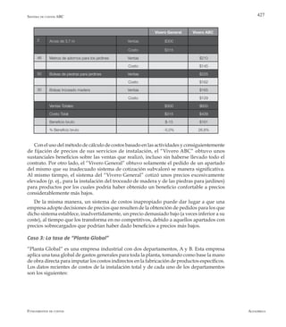 AlfaomegaFundamentos de costos
427
Vivero General Vivero ABC
2 Arces de 3,7 m Ventas $300
Costo $315
46 Metros de adornos para los jardines Ventas $210
Costo $145
50 Bolsas de piedras para jardines Ventas $225
Costo $162
30 Bolsas troceado madera Ventas $165
Costo $129
Ventas Totales $300 $600
Costo Total $315 $439
Beneficio bruto $-15 $161
% Beneficio bruto -5,0% 26,8%
Con el uso del método de cálculo de costos basado en las actividades y consiguientemente
de fijación de precios de sus servicios de instalación, el “Vivero ABC” obtuvo unos
sustanciales beneficios sobre las ventas que realizó, incluso sin haberse llevado todo el
contrato. Por otro lado, el “Vivero General” obtuvo solamente el pedido de un apartado
del mismo que su inadecuado sistema de cotización subvaloró se manera significativa.
Al mismo tiempo, el sistema del “Vivero General” cotizó unos precios excesivamente
elevados (p. ej., para la instalación del troceado de madera y de las piedras para jardines)
para productos por los cuales podría haber obtenido un beneficio confortable a precios
considerablemente más bajos.
De la misma manera, un sistema de costos inapropiado puede dar lugar a que una
empresa adopte decisiones de precios que resulten de la obtención de pedidos para los que
dicho sistema establece, inadvertidamente, un precio demasiado bajo (a veces inferior a su
coste), al tiempo que los transforma en no competitivos, debido a aquellos apartados con
precios sobrecargados que podrían haber dado beneficios a precios más bajos.
Caso 3: La tasa de “Planta Global”
“Planta Global” es una empresa industrial con dos departamentos, A y B. Esta empresa
aplica una tasa global de gastos generales para toda la planta, tomando como base la mano
de obra directa para imputar los costos indirectos en la fabricación de productos específicos.
Los datos recientes de costos de la instalación total y de cada uno de los departamentos
son los siguientes:
Sistema de costos ABC
 