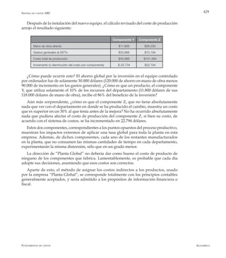 AlfaomegaFundamentos de costos
429
Componente Y Componente Z
Mano de obra directa $11.800 $26.200
Gastos generales al 287% $33.866 $75.194
Costo total de producción $45.666 $101.394
Incremento (o disminución del costo por componente) $-25.734 $22.794
Después de la instalación del nuevo equipo, el cálculo revisado del coste de producción
arrojo el resultado siguiente:
¿Cómo puede ocurrir esto? El ahorro global por la inversión en el equipo controlado
por ordenador fue de solamente 30.000 dólares (120.000 de ahorro en mano de obra menos
90.000 de incremento en los gastos generales). ¿Cómo es que un producto, el componente
Y, que utiliza solamente el 10% de los recursos del departamento (11.800 dólares de sus
118.000 dólares de mano de obra), recibe el 86% del beneficio de la inversión?
Aún más sorprendente, ¿cómo es que el componente Z, que no tiene absolutamente
nada que ver con el departamento en donde se ha producido el cambio, muestra un costo
que es superior en un 30% al que tenía antes de la mejora? No ha ocurrido absolutamente
nada que pudiera afectar el costo de producción del componente Z, si bien su costo, de
acuerdo con el sistema de costos, se ha incrementado en 22.794 dólares.
Estos dos componentes, correspondientes a los puntos opuestos del proceso productivo,
muestran los impactos extremos de aplicar una tasa global para toda la planta en esta
empresa. Además, de dichos componentes, cada uno de los restantes manufacturados
en la planta, que no consumen las mismas cantidades de tiempo en cada departamento,
experimentarán la misma distorsión, sólo que en un grado menor.
La dirección de “Planta Global” no debería dar como bueno el costo de producto de
ninguno de los componentes que fabrica. Lamentablemente, es probable que cada día
adopte sus decisiones, asumiendo que esos costos son correctos.
Aparte de esto, el método de asignar los costos indirectos a los productos, usado
por la empresa “Planta Global”, se corresponde totalmente con los principios contables
generalmente aceptados, y sería admitido a los propósitos de información financiera o
fiscal.
Sistema de costos ABC
 