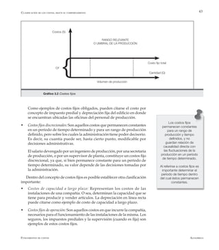 AlfaomegaFundamentos de costos
43
Volumen de producción
Cantidad (Q)
Costos (S)
Costo fijo total
CF
RANGO RELEVANTE
O UMBRAL DE LA PRODUCCIÓN
Gráfico 3.2 Costos fijos
Los costos fijos
permanecen constantes
para un rango de
producción y tiempo
definidos, y no
guardan relación de
causalidad directa con
las fluctuaciones de la
producción en un período
de tiempo determinado.
Al referirse a costos fijos es
importante determinar el
período de tiempo dentro
del cual éstos permanecen
constantes.
	 Como ejemplos de costos fijos obligados, pueden citarse el costo por
concepto de impuesto predial y depreciación fija del edificio en donde
se encuentran ubicadas las oficinas del personal de producción.
w	 Costos fijos discrecionales: Son aquellos costos que permanecen constantes
en un período de tiempo determinado y para un rango de producción
definido, pero sobre los cuales la administración tiene poder decisorio.
Es decir, su cuantía puede ser, hasta cierto punto, modificable por
decisiones administrativas.
	 El salario devengado por un ingeniero de producción, por una secretaria
de producción, o por un supervisor de planta, constituye un costos fijo
discrecional, ya que, si bien permanece constante para un período de
tiempo determinado, su valor depende de las decisiones tomadas por
la administración.
Dentro del concepto de costos fijos es posible establecer otra clasificación
importante:
w	 Costos de capacidad a largo plazo: Representan los costos de las
instalaciones de una compañía. O sea, determinan la capacidad que se
tiene para producir y vender artículos. La depreciación en línea recta
puede citarse como ejemplo de costo de capacidad a largo plazo.
w	 Costos fijos de operación: Son aquellos costos en que incurre la compañía,
necesarios para el funcionamiento de las instalaciones de la misma. Los
seguros, los impuestos prediales y la supervisión (cuando es fija) son
ejemplos de estos costos fijos.
Clasificación de los costos, según su comportamiento
 