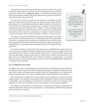 AlfaomegaFundamentos de costos
431Diseño de un sistema de costos ABC
Un estudio de la secuencia de actividades y procesos, unido a sus costos
asociados, podrá ofrecer a las directivas de la organización una visión de
los puntos críticos de la cadena de valor, y la información relativa para
realizar una mejora continua que puede aplicarse en el proceso creador de
valor (Hernández, Yuzmely (s.f.))2
.
Al conocer los factores causales que accionan las actividades, es fácil
aplicar los inductores de eficiencia que son aquellos factores que influyen
decisivamente en el perfeccionamiento de algún atributo de eficiencia de
la actividad cuyo afinamiento contribuirá a completar la armonía de la
combinación productiva (Baujin Pérez, Pilarin y Joshua Chilala, Chipo
(s.f.)). Estos inductores suelen enfocarse hacia la mejora de la calidad o las
características de los procesos y productos; a conseguir reducir los plazos,
a mejorar el camino crítico de las actividades centrales y a reducir costos.
Por último, es necesario establecer un sistema de indicadores de control
que muestren continuamente cómo va el funcionamiento de las actividades
y procesos y el progreso de los inductores de eficiencia. Este control consiste
en la comparación del estado real de la acción frente al objetivo propuesto,
estableciendo los correctores adecuados para llevarlos a la cadena de valor
propuesta.
La teoría económica convencional y los sistemas de contabilidad de gestión tratan los
costos como una variable solamente si cambian con las fluctuaciones de producción a corto
plazo (Baujin Pérez, Pilarin y Joshua Chilala, Chipo (s.f.)). La teoría de ABC sostiene que
muchas importantes categorías de costos no varían con los cambios de producción a corto
plazo, sino con cambios (durante varios años) en el diseño, la composición y la variedad
de los productos y clientes de la empresa. Estos costos de complejidad deben identificarse
y asignarse a los productos.
12.2.2 Objetivos de costos
Un objetivo de costo es un elemento para el cual se desea la acumulación de costos. Dentro de
las organizaciones se pueden clasificar claramente dos tipos: los objetivos finales de costos,
que son los costos acumulados para transferir fuera de la organización; y los objetivos de
costos temporales que son los que se clasifican para después distribuir en la empresa.
Más claramente, los objetivos de costos finales son los productos y servicios que una
empresa ofrece a sus clientes, la característica que los identifica es que son activos tangibles
o intangibles, cuya propiedad es transferida eventualmente fuera de la empresa; estos
objetivos de costos son calculados para ser contrastados con los ingresos recibidos.
Los objetivos provisionales son costos que se acumulan para luego ser imputados en
todas las direcciones dentro de la organización; a continuación se presentan tres ejemplos
para concretar este concepto:
Un estudio de la
secuencia de actividades
y procesos, y de sus
costos asociados, ofrece
una visión de los puntos
críticos de la cadena de
valor.
Los productos y servicios
que una empresa ofrece
a sus clientes son los
objetivos de costos
finales.
2
http:/www.cintec.com/management/management02.asp
 