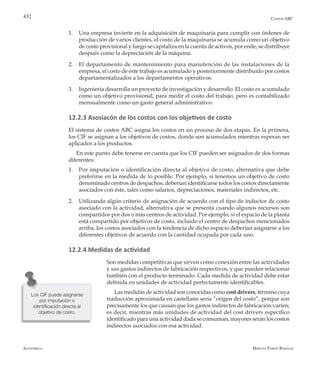 Alfaomega Hernán Pabón Barajas
432 Costos ABC
1.	 Una empresa invierte en la adquisición de maquinaria para cumplir con órdenes de
producción de varios clientes, el costo de la maquinaria se acumula como un objetivo
de costo provisional y luego se capitaliza en la cuenta de activos, por ende, se distribuye
después como la depreciación de la máquina.
2.	 El departamento de mantenimiento para manutención de las instalaciones de la
empresa, el costo de este trabajo es acumulado y posteriormente distribuido por costos
departamentalizados a los departamentos operativos.
3.	 Ingeniería desarrolla un proyecto de investigación y desarrollo. El costo es acumulado
como un objetivo provisional, para medir el costo del trabajo, pero es contabilizado
mensualmente como un gasto general administrativo.
12.2.3 Asosiacón de los costos con los objetivos de costo
El sistema de costos ABC asigna los costos en un proceso de dos etapas. En la primera,
los CIF se asignan a los objetivos de costos, donde son acumulados mientras esperan ser
aplicados a los productos.
En este punto debe tenerse en cuenta que los CIF pueden ser asignados de dos formas
diferentes:
1.	 Por imputación o identificación directa al objetivo de costo, alternativa que debe
preferirse en la medida de lo posible. Por ejemplo, si tenemos un objetivo de costo
denominado centros de despachos, deberían identificarse todos los costos directamente
asociados con éste, tales como salarios, depreciaciones, materiales indirectos, etc.
2.	 Utilizando algún criterio de asignación de acuerdo con el tipo de inductor de costo
asociado con la actividad, alternativa que se presenta cuando algunos recursos son
compartidos por dos o más centros de actividad. Por ejemplo, si el espacio de la planta
está compartido por objetivos de costo, incluido el centro de despachos mencionados
arriba, los costos asociados con la tendencia de dicho espacio deberían asignarse a los
diferentes objetivos de acuerdo con la cantidad ocupada por cada uno.
12.2.4 Medidas de actividad
Son medidas competitivas que sirven como conexión entre las actividades
y sus gastos indirectos de fabricación respectivos, y que pueden relacionar
también con el producto terminado. Cada medida de actividad debe estar
definida en unidades de actividad perfectamente identificables.
Las medidas de actividad son conocidas como cost drivers, término cuya
traducción aproximada en castellano sería “origen del costo”, porque son
precisamente los que causan que los gastos indirectos de fabricación varíen;
es decir, mientras más unidades de actividad del cost drivers específico
identificado para una actividad dada se consuman, mayores serán los costos
indirectos asociados con esa actividad.
Los CIF puede asignarse
por imputación o
identificación directa al
objetivo de costo.
 