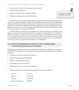 AlfaomegaFundamentos de costos
433Ejemplo comparativo entre el costeo tradicional y el costeo basado en actividades
Como ejemplo de cost drivers se pueden mencionar:
a.	 Número de proveedores.
b.	 Número de órdenes de producción hechas.
c.	 Número de entregas de material efectuadas.
De esta manera, se les asigna un costo mayor a aquellos productos que hayan demandado
más recursos organizacionales, y dejarán de existir distorsiones en el costo de los productos
causados por los efectos de los promedios de un sistema tradicional de asignación de costos
que falla en estudiar las verdaderas causas del comportamiento de los gastos indirectos de
fabricación, y que, por eso, los prorratea utilizando bases de asignación arbitrarias como
las horas de mano de obra directa (HMOD).
El método ABC sostiene que cada renglón de los gastos indirectos de fabricación está
ligado a un tipo de actividad específica y, por lo tanto, es explicado por una “medida de
actividad” diferente. Dicho de otro modo, lo que explica el comportamiento de los costos
de los departamentos indirectos (considerados la mayoría de ellos como fijos según
el pensamiento contable tradicional) son las distintas transacciones o actividades que
consumen de ellos los productos terminados en su elaboración.
12.3 EJEMPLO COMPARATIVO ENTRE EL COSTEO TRADICIONAL
Y EL COSTEO BASADO EN ACTIVIDADES
El departamento de producción de una empresa que elabora cinco referencias de productos
(P1, P2, P3, P4 y P5), después de un análisis de sus procesos, logró establecer las actividades
siguientes:
1.	 Transportar materias primas (actividad A).
2.	 Ajustar la maquinaria (actividad B).
3.	 Elaborar informes (actividad C).
4.	 Ensamblar piezas (actividad D).
5.	 Empacar producto terminados (actividad E).
Para desarrollar estas actividades, presupuesta los recursos siguientes:
Recursos 			 Costos
Nómina 	 	 	 $2.500.000
Arriendo 		 	 $1.200.000
Sistemas informáticos 	 $600.000
Las medidas de actividad
se llaman cost drivers.
 