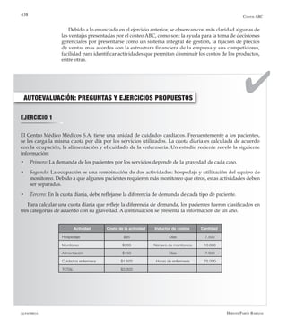 Alfaomega Hernán Pabón Barajas
438
AUTOEVALUACIÓN: PREGUNTAS Y EJERCICIOS PROPUESTOS
EJERCICIO 1
El Centro Médico Médicos S.A. tiene una unidad de cuidados cardíacos. Frecuentemente a los pacientes,
se les carga la misma cuota por día por los servicios utilizados. La cuota diaria es calculada de acuerdo
con la ocupación, la alimentación y el cuidado de la enfermería. Un estudio reciente reveló la siguiente
información:
w	 Primero: La demanda de los pacientes por los servicios depende de la gravedad de cada caso.
w	 Segundo: La ocupación es una combinación de dos actividades: hospedaje y utilización del equipo de
monitoreo. Debido a que algunos pacientes requieren más monitoreo que otros, estas actividades deben
ser separadas.
w	 Tercero: En la cuota diaria, debe reflejarse la diferencia de demanda de cada tipo de paciente.
Para calcular una cuota diaria que refleje la diferencia de demanda, los pacientes fueron clasificados en
tres categorías de acuerdo con su gravedad. A continuación se presenta la información de un año.
Actividad Costo de la actividad Inductor de costos Cantidad
Hospedaje $95 Días 7.500
Monitoreo $700 Número de monitoreos 10.000
Alimentación $150 Días 7.500
Cuidados enfermera $1.500 Horas de enfermería 75.000
TOTAL $3.300
Costos ABC
Debido a lo enunciado en el ejercicio anterior, se observan con más claridad algunas de
las ventajas presentadas por el costeo ABC, como son: la ayuda para la toma de decisiones
gerenciales por presentarse como un sistema integral de gestión, la fijación de precios
de ventas más acordes con la estructura financiera de la empresa y sus competidores,
facilidad para identificar actividades que permitan disminuir los costos de los productos,
entre otras.
 