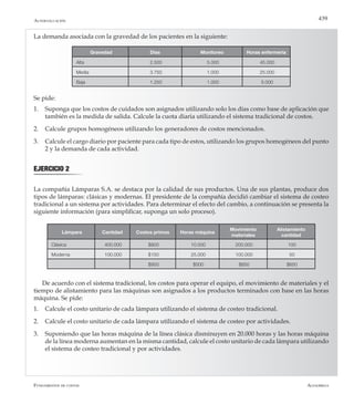 AlfaomegaFundamentos de costos
439
La demanda asociada con la gravedad de los pacientes en la siguiente:
Gravedad Días Monitoreo Horas enfermería
Alta 2.500 5.000 45.000
Media 3.750 1.000 25.000
Baja 1.250 1.000 5.000
Lámpara Cantidad Costos primos Horas máquina
Movimiento
materiales
Alistamiento
cantidad
Clásica 400.000 $800 10.000 200.000 100
Moderna 100.000 $150 25.000 100.000 50
$950 $500 $850 $650
De acuerdo con el sistema tradicional, los costos para operar el equipo, el movimiento de materiales y el
tiempo de alistamiento para las máquinas son asignados a los productos terminados con base en las horas
máquina. Se pide:
1.	 Calcule el costo unitario de cada lámpara utilizando el sistema de costeo tradicional.
2.	 Calcule el costo unitario de cada lámpara utilizando el sistema de costeo por actividades.
3.	 Suponiendo que las horas máquina de la línea clásica disminuyen en 20.000 horas y las horas máquina
de la línea moderna aumentan en la misma cantidad, calcule el costo unitario de cada lámpara utilizando
el sistema de costeo tradicional y por actividades.
Autoevaluación
Se pide:
1.	 Suponga que los costos de cuidados son asignados utilizando solo los días como base de aplicación que
también es la medida de salida. Calcule la cuota diaria utilizando el sistema tradicional de costos.
2.	 Calcule grupos homogéneos utilizando los generadores de costos mencionados.
3.	 Calcule el cargo diario por paciente para cada tipo de estos, utilizando los grupos homogéneos del punto
2 y la demanda de cada actividad.
EJERCICIO 2
La compañía Lámparas S.A. se destaca por la calidad de sus productos. Una de sus plantas, produce dos
tipos de lámparas: clásicas y modernas. El presidente de la compañía decidió cambiar el sistema de costeo
tradicional a un sistema por actividades. Para determinar el efecto del cambio, a continuación se presenta la
siguiente información (para simplificar, suponga un solo proceso).
 