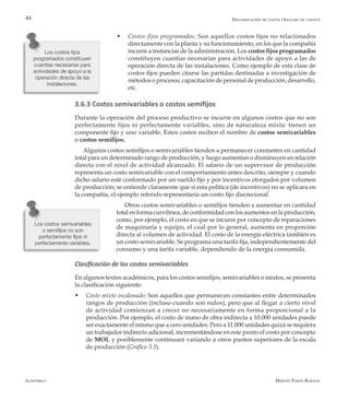 Alfaomega Hernán Pabón Barajas
44
Los costos semivariables
o semifijos no son
perfectamente fijos ni
perfectamente variables.
w	 Costos fijos programados: Son aquellos costos fijos no relacionados
directamente con la planta y su funcionamiento, en los que la compañía
incurre a instancias de la administración. Los costos fijos programados
constituyen cuantías necesarias para actividades de apoyo a las de
operación directa de las instalaciones. Como ejemplo de esta clase de
costos fijos pueden citarse las partidas destinadas a investigación de
métodos o procesos, capacitación de personal de producción, desarrollo,
etc.
3.6.3 Costos semivariables o costos semifijos
Durante la operación del proceso productivo se incurre en algunos costos que no son
perfectamente fijos ni perfectamente variables, sino de naturaleza mixta: tienen un
componente fijo y uno variable. Estos costos reciben el nombre de costos semivariables
o costos semifijos.
Algunos costos semifijos o semivariables tienden a permanecer constantes en cantidad
total para un determinado rango de producción, y luego aumentan o disminuyen en relación
directa con el nivel de actividad alcanzado. El salario de un supervisor de producción
representa un costo semivariable con el comportamiento antes descrito, siempre y cuando
dicho salario esté conformado por un sueldo fijo y por incentivos otorgados por volumen
de producción; se entiende claramente que si esta política (de incentivos) no se aplicara en
la compañía, el ejemplo referido representaría un costo fijo discrecional.
Otros costos semivariables o semifijos tienden a aumentar en cantidad
totalenformacurvilínea,deconformidadconlosaumentosenlaproducción,
como, por ejemplo, el costo en que se incurre por concepto de reparaciones
de maquinaria y equipo, el cual por lo general, aumenta en proporción
directa al volumen de actividad. El costo de la energía eléctrica también es
un costo semivariable. Se programa una tarifa fija, independientemente del
consumo y una tarifa variable, dependiendo de la energía consumida.
Clasificación de los costos semivariables
En algunos textos académicos, para los costos semifijos, semivariables o mixtos, se presenta
la clasificación siguiente:
w	 Costo mixto escalonado: Son aquellos que permanecen constantes entre determinados
rangos de producción (incluso cuando son nulos), pero que al llegar a cierto nivel
de actividad comienzan a crecer no necesariamente en forma proporcional a la
producción. Por ejemplo, el costo de mano de obra indirecta a 10.000 unidades puede
ser exactamente el mismo que a cero unidades. Pero a 11.000 unidades quizá se requiera
un trabajador indirecto adicional, incrementándose en este punto el costo por concepto
de MOI, y posiblemente continuará variando a otros puntos superiores de la escala
de producción (Gráfico 3.3).
Desagregación de costos (Análisis de costeo)
Los costos fijos
programados constituyen
cuantías necesarias para
actividades de apoyo a la
operación directa de las
instalaciones.
 