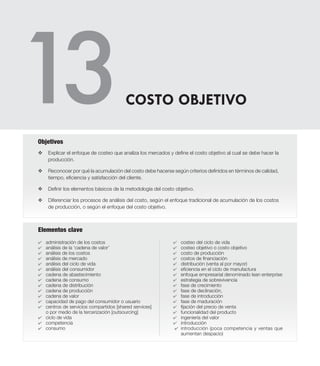 Elementos clave
v	Explicar el enfoque de costeo que analiza los mercados y define el costo objetivo al cual se debe hacer la
producción.
v	 Reconocer por qué la acumulación del costo debe hacerse según criterios definidos en términos de calidad,
tiempo, eficiencia y satisfacción del cliente.
v 	 Definir los elementos básicos de la metodología del costo objetivo.
v	 Diferenciar los procesos de análisis del costo, según el enfoque tradicional de acumulación de los costos
de producción, o según el enfoque del costo objetivo.
Objetivos
4	 administración de los costos
4	 análisis de la ‘cadena de valor’
4	 análisis de los costos
4	 análisis de mercado
4	 análisis del ciclo de vida
4	 análisis del consumidor
4	 cadena de abastecimiento
4	 cadena de consumo
4	 cadena de distribución
4	 cadena de producción
4	 cadena de valor
4	 capacidad de pago del consumidor o usuario
4	 centros de servicios compartidos [shared services]
o por medio de la tercerización [outsourcing]
4	 ciclo de vida
4	 competencia
4	 consumo
COSTO OBJETIVO
4	 costeo del ciclo de vida
4	 costeo objetivo o costo objetivo
4	 costo de producción
4	 costos de financiación
4	 distribución (venta al por mayor)
4	 eficiencia en el ciclo de manufactura
4	 enfoque empresarial denominado lean enterprise
4	 estrategia de sobrevivencia
4	 fase de crecimiento
4	 fase de declinación,
4	 fase de introducción
4	 fase de maduración
4	 fijación del precio de venta
4	 funcionalidad del producto
4	 ingeniería del valor
4	 introducción
4	 introducción (poca competencia y ventas que
aumentan despacio)
 