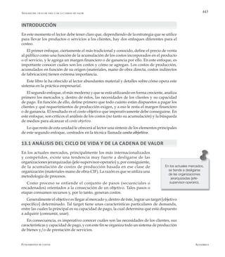 AlfaomegaFundamentos de costos
443Análisis del ciclo de vida y de la cadena de valor
INTRODUCCIÓN
En este momento el lector debe tener claro que, dependiendo de la estrategia que se utilice
para llevar los productos o servicios a los clientes, hay dos enfoques diferentes para el
costeo.
El primer enfoque, ciertamente el más tradicional y conocido, define el precio de venta
al público como una función de la acumulación de los costos incorporados en el producto
o el servicio, y le agrega un margen financiero o de ganancia por ello. En este enfoque, es
importante conocer cuáles son los costos y cómo se agregan. Los costos de producción,
acumulados en función de su origen (materiales, mano de obra directa, costos indirectos
de fabricación) tienen extrema importancia.
Este libro le ha ofrecido al lector abundantes material y detalles sobre cómo opera este
sistema en la práctica empresarial.
El segundo enfoque, el más moderno y que se está utilizando en forma creciente, analiza
primero los mercados y, dentro de éstos, las necesidades de los clientes y su capacidad
de pago. En función de ello, define primero que todo cuánto están dispuestos a pagar los
clientes y qué requerimientos de producción exigen, y a eso le resta el margen financiero
o de ganancia. El resultado es el costo objetivo que imperativamente debe conseguirse. En
este enfoque, son críticos el análisis de los costos (no tanto su acumulación) y la búsqueda
de medios para alcanzar el costo objetivo.
Lo que resta de esta unidad le ofrecerá al lector una síntesis de los elementos principales
de este segundo enfoque, centrados en la técnica llamada costo objetivo.
13.1 Análisis del ciclo de vida y de la cadena de valor
En los actuales mercados, principalmente los más internacionalizados
y competidos, existe una tendencia muy fuerte a desligarse de las
organizaciones jerarquizadas (jefe-supervisor-operario) y, por consiguiente,
de la acumulación de costos de producción basada en ese clase de
organización (materiales-mano de obra-CIF). La razón es que se utiliza una
metodología de procesos.
Como proceso se entiende el conjunto de pasos (secuenciales o
encadenados) orientados a la consecución de un objetivo. Tales pasos o
etapas consumen recursos y, por lo tanto, generan costos.
Generalmente el objetivo es llegar al mercado y, dentro de éste, lograr un target [objetivo
específico] determinado. Tal target tiene unas características particulares de demanda,
entre las cuales la principal es su capacidad de pago, la cual determina qué está dispuesto
a adquirir (consumir, usar).
En consecuencia, es imperativo conocer cuáles son las necesidades de los clientes, sus
características y capacidad de pago, y con este fin se organiza todo un sistema de producción
de bienes y/o de prestación de servicios.
En los actuales mercados,
se tiende a desligarse
de las organizaciones
jerarquizadas (jefe-
supervisor-operario).
 