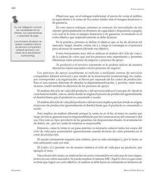 Alfaomega Hernán Pabón Barajas
444
Obsérvese que, en el enfoque tradicional, el precio de venta al público
es equivalente a la suma de los costos totales más el margen financiero o
de ganancia.
En este nuevo enfoque, primero se conocen las necesidades de los
clientes (principalmente en términos de capacidad o disposición a pagar),
a lo cual se le resta el margen financiero o de ganancia; el resultado es el
costo objetivo que imperativamente se debe alcanzar.
En la práctica, primero se define el objetivo que se ha de alcanzar (el
mercado, target, misión, visión, etc.), y luego la estrategia (o el proceso)
para alcanzar de manera eficiente ese objetivo.
Como herramienta muy útil se utilizan el análisis del ciclo de vida y
de la cadena de valor, que son los procesos más importantes y permiten
diferenciar entre procesos de negocio y procesos de apoyo.
Al producto o el servicio solamente se le podrán aplicar de manera
directa los costos asociados con los procesos de negocio.
Los procesos de apoyo usualmente se realizan a mediante centros de servicios
compartidos [shared services] o por medio de la tercerización [outsourcing], los cuales,
por corresponder a la organización, se llevan por separado de los costos de producción.
Esta es una manera diferente de abordar la departamentalización, y permite, entre otros
factores, medir también la eficiencia de los procesos de apoyo.
El análisis del ciclo de vida (del producto o del servicio) utiliza el concepto de ‘desde la
cuna hasta la tumba’, esto es, desde donde se origina el proceso de producción (generalmente
el diseño) hasta que el producto es consumido o usado.
El análisis del ciclo de vida (del producto o del servicio) implica precisar donde se origina
el proceso de producción (generalmente el diseño) hasta que el producto es consumido o
usado.
Esto implica un análisis diferente porque la venta no es el fin, al tener en cuenta que
luego de ésta se generan nuevas responsabilidades por las consecuencias del consumo o del
uso. Hoy esto es clave por efecto de las garantías, las disposiciones finales, la acumulación
de daños, etc., por los cuales la empresa es responsable.
Entonces, como la venta es un paso anterior, es necesario conocer todos los costos del
ciclo de vida para acumularlos (generalmente usando técnicas de valor presente) en el
costo de producción.
El asunto ciertamente requiere más análisis, pero es más estratégico y, por lo tanto, se
está utilizando cada vez más.
El Gráfico 13.1 permite ver de manera sintética el ciclo de vida para un producto, por
ejemplo el maíz.
Para efectos del costeo, se analizan los recursos consumidos en cada una de esas etapas,
junto con sus costos asociados. Se puede emplear el sistemaABC.Aquí lo clave es que como
se tiene que lograr un costo objetivo, el análisis se debe hacer no solamente en términos de
Es una obligatorio conocer
las necesidades de los
clientes, sus características
y capacidad de pago.
Los procesos de apoyo se
realizan mediante centros
de servicios compartidos
[shared services] o por
medio de la tercerización
[outsourcing].
Costo objetivo
 