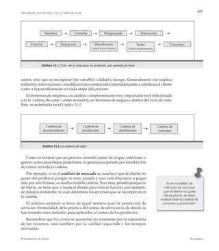 AlfaomegaFundamentos de costos
445Análisis del ciclo de vida y de la cadena de valor
costos, sino que se incorporan las variables calidad y tiempo. Generalmente eso implica
rediseños, innovaciones y modificaciones sustanciales orientadas tanto a satisfacer el cliente
como a lograr eficiencias en cada etapa del proceso.
En términos de empresa, un análisis complementario muy importante es el relacionado
con la ‘cadena de valor’: cómo se inserta, en términos de negocio, dentro del ciclo de vida.
Éste, es redefinido en el Gráfico 13.2:
Siembra Cosecha Desgranado Trituración
Cocción Empacado Distribución
(venta al por mayor)
Venta
(venta al por menor)
Consumo
g g g
g g g
g
g
Gráfico 13.1 Ciclo de la vida para un producto, por ejemplo el maíz
Gráfico 13.2 La cadena de valor
g g g
Cadena de
abastecimiento
Cadena de
producción
Cadena de
distribución
Cadena de
consumo
Como es normal que un proceso arrastre costos de etapas anteriores o
genere costos para etapas posteriores, se genera una presión por la reducción
de costos en toda la cadena.
Por ejemplo, si en el análisis de mercado se concluye que el cliente no
gusta del producto porque es muy pesado y que está dispuesto a pagar
más por uno liviano, se analiza toda la cadena. Si es muy pesado porque es
de hierro, se tiene que ir hasta el diseño para buscar hacerlo, por ejemplo,
de plástico resistente, lo cual determina los recursos que se incorporan en
la cadena.
El análisis anterior se hace de igual manera para la prestación de
servicios. En realidad, de la práctica del costeo de servicios es de donde se
han tomado estos métodos para aplicarlos al costeo de los productos.
Recuérdese que los costos se acumulan no solamente por la naturaleza
de los recursos, sino también por la calidad requerida y los tiempos
necesarios.
Si en el análisis de
mercado se concluye
que el cliente no gusta
del producto, se debe
analizar toda la cadena de
consumo y producción.
 