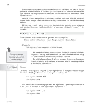 Alfaomega Hernán Pabón Barajas
446
La versión más competitiva conduce a administrar toda la cadena con el fin de llegarle
primero al cliente: la presión de los costos y la calidad se traslada al análisis de los tiempos
(que arrastran un componente financiero clave: el valor del dinero en el tiempo, o costos
de financiación).
Como se verá en el Capítulo 14, además de lo anterior, uno de los usos más frecuentes
de este nuevo enfoque está en la determinación y el análisis de los costos ambientales y
sociales.
El costeo del ciclo de vida es, entonces, la acumulación de todos los costos (directos e
indirectos) asociados con el ciclo de vida (y/o la cadena de valor) del producto (y/o del
negocio).
13.2 El costeo objetivo
Puede definirse usando dos fórmulas, que en el fondo son iguales:
Cuánto el cliente está dispuesto a pagar - Margen financiero = Costo objetivo
O también:
	 Costo objetivo = Precio competitivo – Utilidad deseada
El concepto de precio competitivo es el mismo de cuánto el cliente está
dispuesto a pagar y está determinado por las condiciones del mercado, y
por el conocimiento (información) que tenga el cliente.
La utilidad deseada es, de alguna manera, el concepto de margen
financiero. Cuánto se desea ganar depende de la carga financiera que esté
arrastrando la organización.
Ejemplo:
Un cliente X está dispuesto a pagar $1.000 por el producto Y. Si la empresa tiene un margen
financiero del 30%, ¿cuál es el costo objetivo para el producto Y?
	 Costo objetivo = $1.000 - $300
	 Costo objetivo = $700
Si el cliente Z está dispuesto a pagar $800 por el producto Y, y el margen financiero es
el 30%, ¿cuál es, entonces, el costo objetivo para el producto Y?
	 Costo objetivo = $800 - $240
	 Costo objetivo = $560
El concepto de precio
competitivo es el mismo
de cuánto el cliente está
dispuesto a pagar.
Costo objetivo
Ejemplo
 