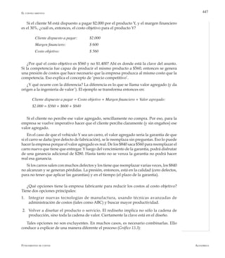 AlfaomegaFundamentos de costos
447
Si el cliente M está dispuesto a pagar $2.000 por el producto Y, y el margen financiero
es el 30%, ¿cuál es, entonces, el costo objetivo para el producto Y?
	 Cliente dispuesto a pagar:	 $2.000
	 Margen financiero:	 	 $ 600
	 Costo objetivo:	 	 	 $ 560
¿Por qué el costo objetivo es $560 y no $1.400? Ahí es donde está la clave del asunto.
Si la competencia fue capaz de producir el mismo producto a $560, entonces se genera
una presión de costos que hace necesario que la empresa produzca al mismo costo que la
competencia. Eso explica el concepto de ‘precio competitivo’.
¿Y qué ocurre con la diferencia? La diferencia es lo que se llama valor agregado (y da
origen a la ingeniería de valor’). El ejemplo se transforma entonces en:
Cliente dispuesto a pagar = Costo objetivo + Margen financiero + Valor agregado:
$2.000 = $560 + $600 + $840
Si el cliente no percibe ese valor agregado, sencillamente no compra. Por eso, para la
empresa se vuelve imperativo hacer que el cliente perciba claramente (y sin engaños) ese
valor agregado.
En el caso de que el vehículo Y sea un carro, el valor agregado sería la garantía de que
si el carro se daña (por defecto de fabricación), se le reemplaza sin preguntas. Eso lo puede
hacer la empresa porque el valor agregado es real. De los $840 saca $560 para reemplazar el
carro nuevo que tiene que entregar. Y luego del vencimiento de la garantía, podrá disfrutar
de una ganancia adicional de $280. Hasta tanto no se venza la garantía no podrá hacer
real esa ganancia.
Si los carros salen con muchos defectos y los tiene que reemplazar varias veces, los $840
no alcanzan y se generan pérdidas. La presión, entonces, está en la calidad (cero defectos,
para no tener que aplicar las garantías) y en el tiempo (el plazo de la garantía).
¿Qué opciones tiene la empresa fabricante para reducir los costos al costo objetivo?
Tiene dos opciones principales:
1.	 Integrar nuevas tecnologías de manufactura, usando técnicas avanzadas de
administración de costos (tales como ABC) y buscar mayor productividad.
2.	 Volver a diseñar el producto o servicio. El rediseño implica no sólo la cadena de
producción, sino toda la cadena de valor. Ciertamente la clave está en el diseño.
Tales opciones no son excluyentes. En muchos casos, es necesario combinarlas. Ello
conduce a explicar de una manera diferente el proceso (Gráfico 13.3):
El costeo objetivo
 