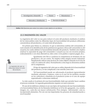 Alfaomega Hernán Pabón Barajas
448
Gráfico 13.3 Opciones para reducir los costos al costo objetivo en una fábrica
Investigación y desarrollo Diseño Manufacturag g
g
g
Mercadeo y distribución Servicio al cliente
13.3 INGENIERÍA DEL VALOR
La ingeniería del valor se usa para reducir el costo del producto mediante el análisis
de los intercambios entre los diferentes tipos de funcionalidad del producto (diferentes
características del producto), y el costo total del producto.
Un primer paso básico es, entonces, lo que se denomina análisis del consumidor, el
cual consiste en la identificación de las preferencias (gustos) críticas del consumidor (o del
usuario), las cuales definen la funcionalidad deseada del producto. También esto implica
analizar la capacidad de pago del consumidor o usuario (ya sea con recursos propios,
endeudamiento o con otras alternativas, tales como: si los padres o esposos pagan, etc.).
Igualmente esto lleva a analizar la competencia en términos de sus
productos y de sus costos. No implica robar ningún secreto industrial.
Simplemente utilizar estas técnicas de costeo objetivo (basado en el ciclo de
vida y la cadena de valor). Normalmente a esta etapa se denomina análisis
de la competencia.
El tipo de ingeniería del valor que se utilice depende de la funcionalidad
del producto y es tan complicada o tan sencilla como éste.
Tal funcionalidad puede ser adicionada al producto (generalmente
mediante adiciones o mejoras, como es el caso de los modelos anuales
en los vehículos) o diseñada en el producto (como es el caso de equipo
especializado o soluciones médicas).
La más usada es la primera de esas funcionalidades dado que permite hacer cambios
al proceso existente. La segunda generalmente requiere un nuevo proceso.
El caso de los teléfonos celulares es un caso típico de la primera de esas funcionalidades:
a la funcionalidad básica de las llamadas telefónicas se le ha ido agregando, voz, sonido,
imagen, etc., cada día con mayor sofisticación. Pero siempre, ‘adicionando’, esto es,
incorporando elementos. Por eso son tan importantes los procesos de estandarización a
nivel mundial.
La ingeniería del valor se
utiliza para reducir el costo
del producto.
Costo objetivo
 