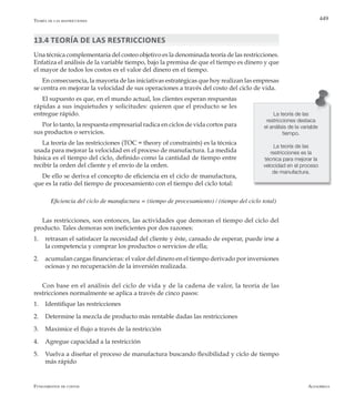AlfaomegaFundamentos de costos
449Teoría de las restricciones
13.4 Teoría de las restricciones
Una técnica complementaria del costeo objetivo es la denominada teoría de las restricciones.
Enfatiza el análisis de la variable tiempo, bajo la premisa de que el tiempo es dinero y que
el mayor de todos los costos es el valor del dinero en el tiempo.
En consecuencia, la mayoría de las iniciativas estratégicas que hoy realizan las empresas
se centra en mejorar la velocidad de sus operaciones a través del costo del ciclo de vida.
El supuesto es que, en el mundo actual, los clientes esperan respuestas
rápidas a sus inquietudes y solicitudes: quieren que el producto se les
entregue rápido.
Por lo tanto, la respuesta empresarial radica en ciclos de vida cortos para
sus productos o servicios.
La teoría de las restricciones (TOC = theory of constraints) es la técnica
usada para mejorar la velocidad en el proceso de manufactura. La medida
básica es el tiempo del ciclo, definido como la cantidad de tiempo entre
recibir la orden del cliente y el envío de la orden.
De ello se deriva el concepto de eficiencia en el ciclo de manufactura,
que es la ratio del tiempo de procesamiento con el tiempo del ciclo total:
Eficiencia del ciclo de manufactura = (tiempo de procesamiento) / (tiempo del ciclo total)
Las restricciones, son entonces, las actividades que demoran el tiempo del ciclo del
producto. Tales demoras son ineficientes por dos razones:
1.	 retrasan el satisfacer la necesidad del cliente y éste, cansado de esperar, puede irse a
la competencia y comprar los productos o servicios de ella;
2.	 acumulan cargas financieras: el valor del dinero en el tiempo derivado por inversiones
ociosas y no recuperación de la inversión realizada.
Con base en el análisis del ciclo de vida y de la cadena de valor, la teoría de las
restricciones normalmente se aplica a través de cinco pasos:
1.	 Identifique las restricciones
2.	 Determine la mezcla de producto más rentable dadas las restricciones
3.	 Maximice el flujo a través de la restricción
4.	 Agregue capacidad a la restricción
5.	 Vuelva a diseñar el proceso de manufactura buscando flexibilidad y ciclo de tiempo
más rápido
La teoría de las
restricciones destaca
el análisis de la variable
tiempo.
La teoría de las
restricciones es la
técnica para mejorar la
velocidad en el proceso
de manufactura.
 