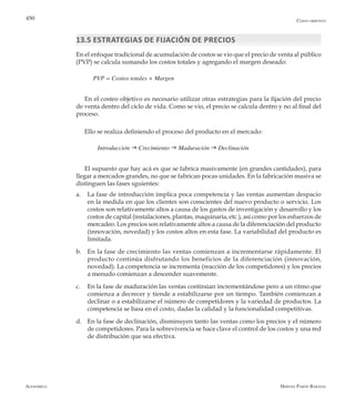 Alfaomega Hernán Pabón Barajas
450
13.5 Estrategias de fijación de precios
En el enfoque tradicional de acumulación de costos se vio que el precio de venta al público
(PVP) se calcula sumando los costos totales y agregando el margen deseado:
PVP = Costos totales + Margen
En el costeo objetivo es necesario utilizar otras estrategias para la fijación del precio
de venta dentro del ciclo de vida. Como se vio, el precio se calcula dentro y no al final del
proceso.
Ello se realiza definiendo el proceso del producto en el mercado:
	 Introducción g Crecimiento g Maduración g Declinación
El supuesto que hay acá es que se fabrica masivamente (en grandes cantidades), para
llegar a mercados grandes, no que se fabrican pocas unidades. En la fabricación masiva se
distinguen las fases sguientes:
a.	 La fase de introducción implica poca competencia y las ventas aumentan despacio
en la medida en que los clientes son conscientes del nuevo producto o servicio. Los
costos son relativamente altos a causa de los gastos de investigación y desarrollo y los
costos de capital (instalaciones, plantas, maquinaria, etc.), así como por los esfuerzos de
mercadeo. Los precios son relativamente altos a causa de la diferenciación del producto
(innovación, novedad) y los costos altos en esta fase. La variabilidad del producto es
limitada.
b.	 En la fase de crecimiento las ventas comienzan a incrementarse rápidamente. El
producto continúa disfrutando los beneficios de la diferenciación (innovación,
novedad). La competencia se incrementa (reacción de los competidores) y los precios
a menudo comienzan a descender suavemente.
c.	 En la fase de maduración las ventas continúan incrementándose pero a un ritmo que
comienza a decrecer y tiende a estabilizarse por un tiempo. También comienzan a
declinar o a estabilizarse el número de competidores y la variedad de productos. La
competencia se basa en el costo, dadas la calidad y la funcionalidad competitivas.
d.	 En la fase de declinación, disminuyen tanto las ventas como los precios y el número
de competidores. Para la sobrevivencia se hace clave el control de los costos y una red
de distribución que sea efectiva.
Costo objetivo
 