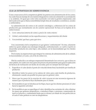 AlfaomegaFundamentos de costos
451La estrategia de sobrevivencia
13.6 La estrategia de sobrevivencia
Como consecuencia de la competencia global, las prácticas de administración de los costos,
las cuales buscan manejar de una manera integrada los costos (no solamente su acumulación
y su análisis). Al igual que como está ocurriendo con toda la gestión empresarial, está
derivando en lo que se llama sostenibilidad (triple línea de resultados: económicos, sociales
y ambientales).
La administración de costos es de carácter estratégico, a diferencia de los costos de
producción que normalmente son de carácter operacional. Se basa en la tripleta de la
sobrevivencia:
1.	 Costo: estructura interna de costos y precio de venta externo
2.	 Calidad: conformidad con las especificaciones y requerimientos del cliente
3.	 Funcionalidad: qué hace, para qué sirve.
Una característica de la competencia es que genera ‘confrontación’. En ésta, solamente
sobrevive quien adopta una estrategia integrada, confrontacional y se vuelve experto en
desarrollar productos de costo bajo y alta calidad, con la funcionalidad que los clientes
requieren.
Por lo tanto, la empresa tiene que integrar los sistemas de administración de la calidad,
la funcionalidad y el costo, con el fin de sobrevivir.
Ello ha conducido a un enfoque empresarial denominado lean enterprise, que se basa en
cinco pilares, los cuales son cinco pasos de proceso de pensamiento para guiar la aplicación
de técnicas de inclinación son fáciles de recordar, pero no siempre fácil de lograr:
1.	 Especificar el valor desde el punto de vista del cliente final, haciéndolo por familia de
productos.
2.	 Identificar todos los pasos en la cadena de valor, para cada familia de productos,
eliminando cuando sea posible los pasos que no generen valor.
3.	 Hacer que los pasos de la creación de valor ocurran en una secuencia rigurosa de
manera que el producto fluya fácilmente para el cliente.
4.	 En la medida en que se introduzcan los flujos, hacer que los clientes presionen el valor
hacia la siguiente actividad.
5.	 En la medida en que se especifique el valor, identificar las corrientes de valor, eliminar
los pasos que generan desperdicios, e introducir flujos y presiones, comenzando de
nuevo el proceso y continuando hasta que se alcance un estado de casi perfección en
el cual el valor perfecto se cree sin desperdicios.
 