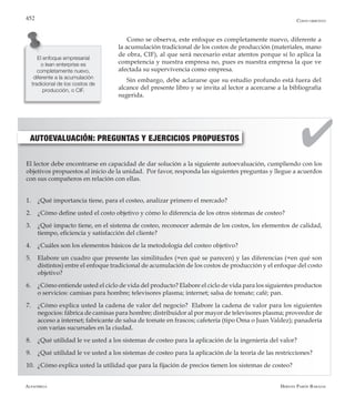 Alfaomega Hernán Pabón Barajas
452
Como se observa, este enfoque es completamente nuevo, diferente a
la acumulación tradicional de los costos de producción (materiales, mano
de obra, CIF), al que será necesario estar atentos porque sí lo aplica la
competencia y nuestra empresa no, pues es nuestra empresa la que ve
afectada su supervivencia como empresa.
Sin embargo, debe aclararse que su estudio profundo está fuera del
alcance del presente libro y se invita al lector a acercarse a la bibliografía
sugerida.
El enfoque empresarial
o lean enterprise es
completamente nuevo,
diferente a la acumulación
tradicional de los costos de
producción, o CIF.
Costo objetivo
AUTOEVALUACIÓN: PREGUNTAS Y EJERCICIOS PROPUESTOS
El lector debe encontrarse en capacidad de dar solución a la siguiente autoevaluación, cumpliendo con los
objetivos propuestos al inicio de la unidad. Por favor, responda las siguientes preguntas y llegue a acuerdos
con sus compañeros en relación con ellas.
1.	 ¿Qué importancia tiene, para el costeo, analizar primero el mercado?
2.	 ¿Cómo define usted el costo objetivo y cómo lo diferencia de los otros sistemas de costeo?
3.	 ¿Qué impacto tiene, en el sistema de costeo, reconocer además de los costos, los elementos de calidad,
tiempo, eficiencia y satisfacción del cliente?
4.	 ¿Cuáles son los elementos básicos de la metodología del costeo objetivo?
5.	 Elabore un cuadro que presente las similitudes (=en qué se parecen) y las diferencias (=en qué son
distintos) entre el enfoque tradicional de acumulación de los costos de producción y el enfoque del costo
objetivo?
6.	 ¿Cómo entiende usted el ciclo de vida del producto? Elabore el ciclo de vida para los siguientes productos
o servicios: camisas para hombre; televisores plasma; internet; salsa de tomate; café; pan.
7.	 ¿Cómo explica usted la cadena de valor del negocio? Elabore la cadena de valor para los siguientes
negocios: fábrica de camisas para hombre; distribuidor al por mayor de televisores plasma; proveedor de
acceso a internet; fabricante de salsa de tomate en frascos; cafetería (tipo Oma o Juan Valdez); panadería
con varias sucursales en la ciudad.
8.	 ¿Qué utilidad le ve usted a los sistemas de costeo para la aplicación de la ingeniería del valor?
9.	 ¿Qué utilidad le ve usted a los sistemas de costeo para la aplicación de la teoría de las restricciones?
10.	 ¿Cómo explica usted la utilidad que para la fijación de precios tienen los sistemas de costeo?
 