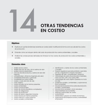 Elementos clave
v	Explicar por qué las tendencias recientes en costeo están modificando la forma como se calculan los costos
de producción.
v	 Entender cómo se incluyen dentro del costo de producción los costos ambientales y sociales.
v	 Analizar las consecuencias derivadas de introducir en los costos de producción los costos ambientales y
sociales.
Objetivos
4	 análisis de los costos
4	 análisis del ciclo de vida y de la cadena de valor
4	 análisis total de stakeholders
4	 ciclo de vida (del producto) y cadena de valor (del
negocio)
4	 competitividad y eficiencia (ingeniería del valor)
4	 contabilidad (financiera o gerencial)
4	 contabilidad de costos totales
4	 costeo o costo del ciclo de vida
4	 costo objetivo
4	 costos actuales de los hechos presentes
4	 costos ambientales
4	 costos convencionales
4	 costos de nómina (beneficios a empleados)
4	 costos de obligaciones
4	 costos de producción
4	 costos de salud y seguridad industrial
4	 costos futuros por hechos presentes
4	 costos internos y costos externos
4	 costos sociales y ambientales
OTRAS TENDENCIAS
EN COSTEO
4	 identificación y rastreo de los costos ambientales
y sociales
4	 impacto regulatorio (qué está prohibido o permitido
por ley o regulación) e impacto impositivo
4	 ingeniería del valor: competitividad y eficiencia
4	 metodología de costos de producción (materiales,
mano de obra, CIF) o los costos ABC
4	 metodología del costo objetivo (basada en el ciclo
de vida)
4	 problemas sociales y ambientales y supervivencia
de la humanidad
4	 recursos(seincorporanenloscostosdeproducción,
sociales y ambientales)
4	 recursos de la sociedad o de la naturaleza
4	 responsabilidad (accountability)
4	 sistemas tradicionales de costeo
4	 sostenibilidad
4	 stakeholders ( grupos con interés económico)
4	 supervivencia de la especie humana y sostenibilidad
empresarial
 