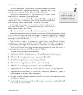 AlfaomegaFundamentos de costos
455Marco general de referencia
Los costos directos del daño serían los gastos relacionados con obreros,
maquinaria y químicos para limpiar el terreno. Esos costos son los que
normalmente se registran dentro de los costos de producción.
Pero, parte del daño ambiental, es ‘esperar 50 años’ para tener el terreno
listo para volver a sembrar o para criar ganado.
Sin embargo, si se llevan todos los costos ambientales a un período
contable, pues todas las empresas quebrarían y se pondría en peligro la
supervivencia al quedarse sin empleo y fuentes de producción.
Otro ejemplo es cuando por error se contamina el aire y un barrio entero
o una población es afectada, y su piel recibe un daño, cuyo tratamiento dura
5 años, pero le impide a ésta trabajar.
¿Qué empresa resiste en sus estados financieros todos esos costos?
Ante esta perspectiva, es necesario buscar medidas que, al tiempo que permitan que los
negocios continúen existiendo (generando empleo, producción y riqueza), a la vez paguen
por los recursos sociales y ambientales, ayuden a proteger el ambiente y la sociedad, y
paguen por los daños que causan.
En la práctica, el inicio es la toma de conciencia frente a los problemas sociales y
ambientales, así como respecto de la responsabilidad social corporativa y la urgencia de
la sostenibilidad (en la triple línea de resultados: económicos, sociales y ambientales).
Pero la sola conciencia (y su contrapartida, el activismo político) no son suficientes y es
necesario pasar a acciones constatables de manera objetiva.
Los pasos que normalmente se incluyen son:
1.	 Análisis del ciclo de vida (del producto) y de la cadena de valor (del negocio).
2.	 Valoración de los riesgos (económicos, sociales y ambientales).
3.	 Medición del impacto (económico, social y ambiental).
4.	 Declaración de una política (económica, social y ambiental).
5.	 Definición de las estrategias (económicas, sociales y ambientales).
6.	 Implementación de un sistema de administración (económico, social y ambiental).
7.	 Implementación de sistemas de evaluación y valoración interna del sistema de
administración (económico, social y ambiental).
8.	 Certificación (externa e independiente) de los procesos, productos, empaques, personas,
vinculados al sistema.
9.	 Auditoría (externa e independiente) del desempeño (económico, social y ambiental)
y de los resultados alcanzados.
Si todos los costos
ambientales se llevan a un
período contable, todas
las empresas quebrarían y
peligraría su supervivencia.
 