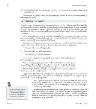 Alfaomega Hernán Pabón Barajas
456
10.	 Implementación de mecanismos de monitoreo orientados a la retroalimentación y al
mejoramiento.
En la raíz de todos esos pasos está un cuidadoso análisis de los recursos implicados y
sus costos asociados.
14.2 SISTEMAS DE COSTEO
Esos diez pasos generalmente son acogidos sin reservas. Sin embargo, cuando se trata de
implementarlos, la mayor de todas las dificultades está en la falta de un sistema adecuado
de costeo que respalde de manera objetiva el análisis y la toma de decisiones: las empresas
normalmente no tienen un sistema adecuado para identificar y medir los costos ambientales
y sociales.
No los acumulan y rastrean de una forma separada y, por consiguiente, no conocen los
costos ambientales y sociales de la empresa o sus causas. Sin información exacta sobre esos
costos, es imposible la administración efectiva.
Uno de los problemas que más controversia generan es la determinación de cuáles costos
incluir en los costos de producto. Se discuten generalmente tres categorías:
1.	 Costos actuales por hechos pasados;
2.	 Costos actuales por hechos presentes;
3.	 Costos futuros por hechos presentes.
Los sistemas actuales, por lo general, incorporan solamente la segunda
de esas categorías.
Para la tercera categoría, el lector podrá fácilmente referenciar que la
metodología del costo objetivo (basada en el ciclo de vida) es la adecuada.
Es lo visto antes en relación con garantías, si bien con los costos sociales
y ambientales podrá haber dificultad por los plazos mucho más largos de
tales costos sociales y ambientales.
La principal dificultad está en la primera categoría: cómo incorporar en el producto
actual (el que estamos fabricando en este momento y que intentamos vender pronto), los
costos derivados de hechos pasados.
Hay algunos casos que se pueden analizar y que permiten entender las
dificultades. McDonald’s, la cadena mundial de hamburguesas, se hizo
famosa no tanto por la calidad de su hamburguesa, sino por el empaque:
la famosa caja tipo rombo.
Sin embargo, el enorme éxito en ventas generó un problema ambiental
delicado debido a la enorme cantidad de desperdicio generado por el
empaque. Los gobiernos solucionaron (en parte) el asunto, obligándola
a usar el papel encerado que hoy usan prácticamente todas las ventas de
hamburguesas en el mundo.
Otras tendencias en costeo
Uno de los problemas que
más controversia generan
es determinar cuáles
costos hay que incluir en
los costos de producto.
 