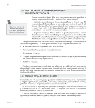 Alfaomega Hernán Pabón Barajas
458
14.3 IDENTIFICACIÓN Y RASTREO DE LOS COSTOS
AMBIENTALES Y SOCIALES
En este momento el lector debe tener claro que es necesario identificar y
rastrear los costos ambientales y sociales. Pero, ¿cómo hacerlo?
La técnica más utilizada en el presente es elaborar el ciclo de vida del
producto (‘desde la cuna hasta la tumba’) y, para cada actividad de tal
ciclo de vida, identificar los recursos (de todo tipo, los que se normalmente
se incorporan en los costos de producción, pero también los sociales y
ambientales) y sus respectivos costos asociados.
El primer resultado de este trabajo es que la empresa se da cuenta
de costos que no había incluido (y por consiguiente su producto estaba
subcosteado), o que había incluido en exceso, generalmente porque no están
directamente asociados (y por tanto su producto estaba sobrecosteado).
Esta primera información conduce a buscar cómo administrar mejor la cadena de valor
asociada a ese producto. Las principales alternativas que surgen normalmente son:
•	 Cambiar el diseño de los procesos para reducir costos;
•	 Cambiar el diseño de producto para reducir costos;
•	 Incrementar el precio;
•	 Aceptar temporalmente un precio bajo con el reconocimiento de que se pueden obtener
en últimas el costo total y el precio total;
•	 Retirar el producto.
Pero hacer esto no siempre es fácil, dado que solucionar un problema (p. ej., aumentando
el costo bajo) puede generar otro problema más delicado (que los clientes no compren el
producto), lo cual hace necesario implementar una técnica asociada, denominada análisis
total de stakeholders.
14.4 ANÁLISIS TOTAL DE STAKEHOLDERS
Los stakeholders son todos los grupos que tienen un interés económico en una organización
o empresa: propietarios, empleados, acreedores, compradores, consumidores, vecinos,
gobierno, comunidad en general, medios de comunicación, etc.
Se analiza cuál es el impacto que el producto de la empresa tiene en cada stakeholder,
y cuál es la reacción de cada stakeholder frente a la empresa. Tales análisis se realizan en
términos económicos, sociales y ambientales.
Como un stakeholder clave es el gobierno, debe analizarse tanto el impacto regulatorio
(qué está prohibido o permitido por ley o regulación), como el impacto impositivo.
Otras tendencias en costeo
Elaborar el ciclo de vida
del producto (‘desde la
cuna hasta la tumba’) es
la técnica más utilizada.
 