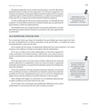 AlfaomegaFundamentos de costos
459Costeo del ciclo de vida
El impacto impositivo es un asunto crucial, porque no existe alternativa
diferente frente al pago de los impuestos (‘es necesario pagarlos’). En
términos de empresa, es necesario diferenciar entre cuáles costos se pueden
capitalizar (para recibir beneficios tributarios), y cuáles necesariamente se
tienen que llevar al gasto (sin recibir beneficio tributario alguno).
Lo más complicado de esto es que se tiene que hacer ‘a la medida de cada
empresa’: no es posible encontrar un método estándar que sea aplicable de
igual manera a todas las organizaciones.
Eso también tiene una ventaja enorme: la respuesta ambiental y social es
directamente proporcional al tamaño y la estructura de cada organización
en particular.
14.5 COSTEO DEL CICLO DE VIDA
Ya se mencionó atrás que luego de identificar las actividades que hacen parte del ciclo
de vida, se identifican los recursos asociados a cada una de ellas, y se miden los costos
correspondientes a cada uno de ellos.
En el análisis de los costos, es importante diferenciar los costos internos y los costos
externos, estos últimos con base en el análisis total de stakeholders.
En lo que se refiere a los costos ambientales, es frecuente separar los
costos asociados con materias primas, fabricación, uso, reuso (volver a
usarlo), mantenimiento, reciclaje y administración de desechos (disposición
final).
En lo que tiene que ver con los costos sociales, además de los costos de
nómina (beneficios a empleados), están los costos de salud y seguridad
industrial, prevenciones y recuperación de desastres, planes de contingencia,
relaciones públicas.
Como las empresas no le han prestado suficiente atención a la solución
de los problemas sociales y ambientales, los distintos países han empleado
medidas de forzoso cumplimiento para, por la vía de las obligaciones
legales, hacer que las empresas le presten atención a estos asuntos.
Tales obligaciones legales se convierten en un elemento adicional que
se debe considerar en el costeo del ciclo de vida.
En el Cuadro 14.1 se presenta una clasificación diferente de los costos
ambientales, lo cual da una idea de cómo se aplica el asunto.
Stakeholders son los
grupos que tienen interés
económico en una
organización o empresa.
Como las empresas no
atención a solucionar
los problemas sociales
y ambientales, los
gobiernos usan medidas
de forzoso cumplimiento
para que las empresas
presten atención a estos
asuntos.
 