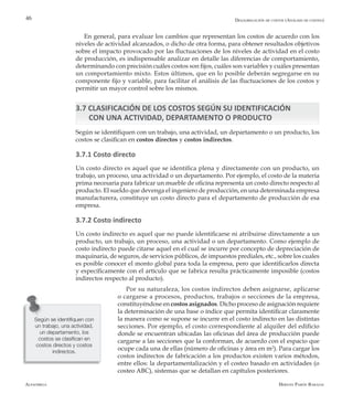 Alfaomega Hernán Pabón Barajas
46
En general, para evaluar los cambios que representan los costos de acuerdo con los
niveles de actividad alcanzados, o dicho de otra forma, para obtener resultados objetivos
sobre el impacto provocado por las fluctuaciones de los niveles de actividad en el costo
de producción, es indispensable analizar en detalle las diferencias de comportamiento,
determinando con precisión cuáles costos son fijos, cuáles son variables y cuáles presentan
un comportamiento mixto. Estos últimos, que en lo posible deberán segregarse en su
componente fijo y variable, para facilitar el análisis de las fluctuaciones de los costos y
permitir un mayor control sobre los mismos.
3.7 CLASIFICACIÓN DE LOS COSTOS SEGÚN SU IDENTIFICACIÓN 		
CON UNA ACTIVIDAD, DEPARTAMENTO O PRODUCTO
Según se identifiquen con un trabajo, una actividad, un departamento o un producto, los
costos se clasifican en costos directos y costos indirectos.
3.7.1 Costo directo
Un costo directo es aquel que se identifica plena y directamente con un producto, un
trabajo, un proceso, una actividad o un departamento. Por ejemplo, el costo de la materia
prima necesaria para fabricar un mueble de oficina representa un costo directo respecto al
producto. El sueldo que devenga el ingeniero de producción, en una determinada empresa
manufacturera, constituye un costo directo para el departamento de producción de esa
empresa.
3.7.2 Costo indirecto
Un costo indirecto es aquel que no puede identificarse ni atribuirse directamente a un
producto, un trabajo, un proceso, una actividad o un departamento. Como ejemplo de
costo indirecto puede citarse aquel en el cual se incurre por concepto de depreciación de
maquinaria, de seguros, de servicios públicos, de impuestos prediales, etc., sobre los cuales
es posible conocer el monto global para toda la empresa, pero que identificarlos directa
y específicamente con el artículo que se fabrica resulta prácticamente imposible (costos
indirectos respecto al producto).
Por su naturaleza, los costos indirectos deben asignarse, aplicarse
o cargarse a procesos, productos, trabajos o secciones de la empresa,
constituyéndose en costos asignados. Dicho proceso de asignación requiere
la determinación de una base o índice que permita identificar claramente
la manera como se supone se incurre en el costo indirecto en las distintas
secciones. Por ejemplo, el costo correspondiente al alquiler del edificio
donde se encuentran ubicadas las oficinas del área de producción puede
cargarse a las secciones que la conforman, de acuerdo con el espacio que
ocupe cada una de ellas (número de oficinas y área en m2
). Para cargar los
costos indirectos de fabricación a los productos existen varios métodos,
entre ellos: la departamentalización y el costeo basado en actividades (o
costeo ABC), sistemas que se detallan en capítulos posteriores.
Según se identifiquen con
un trabajo, una actividad,
un departamento, los
costos se clasifican en
costos directos y costos
indirectos.
Desagregación de costos (Análisis de costeo)
 