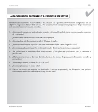 AlfaomegaFundamentos de costos
461
AUTOEVALUACIÓN: PREGUNTAS Y EJERCICIOS PROPUESTOS
El lector debe encontrarse en capacidad de dar solución a la siguiente autoevaluación, cumpliendo con los
objetivos propuestos al inicio de la unidad. Por favor, responda las siguientes preguntas y llegue a acuerdos
con sus compañeros en relación con ellas.
1.	 ¿Cómo explica usted que las tendencias recientes estén modificando la forma como se calculan los costos
de producción?
2.	 ¿Cómo define usted costos sociales? Dé cinco ejemplos.
3.	 ¿Cómo define usted costos ambientales? Dé cinco ejemplos
4.	 ¿Cómo se calculan e incluyen los costos sociales dentro de los costos de producción?
5.	 ¿Cómo se calculan e incluyen los costos ambientales dentro de los costos de producción?
6.	 ¿En qué consiste el análisis total de satakeholders? ¿Qué aplicación puede tener para el costeo de la
producción?
7.	 ¿Qué consecuencias se derivan de introducir en los costos de producción los costos sociales y
ambientales?
8.	 ¿Cómo explica usted el costeo del ciclo de vida?
9.	 ¿Cómo explica usted el costeo total?
10.	 Elabore un cuadro que muestre las similitudes (= en qué se parecen) y las diferencias (=en qué son
distintos) entre el costeo del ciclo de vida y el costo total?
Autoevaluación
 