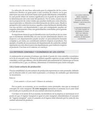 AlfaomegaFundamentos de costos
47
Los costos indirectos
deben asignarse,
aplicarse o cargarse a
procesos, productos,
trabajos o secciones de la
empresa.
La departamentalización
y el costeo basado en
actividades (o costeo
ABC) son métodos
para cargar costos
indirectos de fabricación
a productos.
La selección de una base adecuada para la asignación de los costos
indirectos obedece en gran parte a una cuestión de criterio, en la que
interviene una serie de factores hasta cierto grado difícilmente controlables,
lo cual puede influir de manera significativa en el grado de precisión de
la determinación del costo total del producto. Por lo tanto, cuanto mayor
sea la proporción de costos totales que puedan clasificarse como directos,
mayor precisión se obtendrá en la determinación de dicho costo. Desde la
perspectiva del control de recursos, aquellos costos fácilmente identificables
con una sección o un departamento, y que, por consiguiente, puedan ser
cargados directamente a ésta, son generalmente controlables por el gerente
o el jefe de sección.
Es importante destacar que la identificación con el producto de un costo
que es fácilmente identificable con una sección determinada (directo con
respecto a un departamento) puede resultar un procedimiento bastante
complejo y, por tanto, ser considerado indirecto respecto al producto. Por
ejemplo, el sueldo de una secretaria del departamento de control de calidad
representa un costo directo para este departamento, pero indirecto respecto
al producto. Con base en lo anterior, se concluye:
3.8 CRITERIOS CONTABLE Y ECONÓMICO DE LOS COSTOS
A continuación se presenta el enfoque que desde el punto de vista contable y económico
se le da al concepto costo. Primero se definen aquellos aspectos en que ambas disciplinas
coinciden y en los que difieren, a fin de determinar adecuadamente los criterios que se toman
en consideración y que, en últimas, determinan el tratamiento para dicho concepto.
3.8.1 Costo unitario de producción
Para la contabilidad, el costo unitario de producción representa un costo promedio, definido
por la relación entre el costo total ocasionado y el número de unidades que determinan
su incurrencia.
Esto es:
Costo unitario = (Costo total) / (Número de unidades)
Por su parte, en economía, no se consideran costos promedio, sino que se maneja el
concepto de costo marginal. El costo marginal representa el aumento en el costo total
provocado por la producción de una unidad adicional de producto.
Con base en la teoría de la economía, los beneficios de la empresa se maximizan en el
punto en que el ingreso marginal es igual al costo marginal, entendiéndose el concepto
de ”ingreso marginal” como el aumento en el ingreso total obtenido por la venta de una
unidad adicional de producto.
Criterios contable y económico de los costos
 