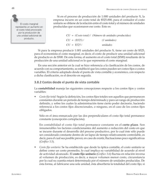 Alfaomega Hernán Pabón Barajas
48
Si en el proceso de producción de 1.000 unidades del producto X, la
empresa incurre en un costo total de $525.000, para el contador el costo
unitario se obtiene de la relación entre el costo total y el número de unidades
producidas que ocasionaron ese costo. Esto es:
CU = (Costo total) /	 (Número de unidades producidas)
CU = ($525) / 		 (1 unidades)
CU = $525 / 		 unidades
Si para la empresa producir 1.001 unidades del producto X, tiene un costo de $525,
para el economista el costo marginal, es decir, el costo de producir una unidad adicional
de producto es de $500. De esta forma, el aumento en el costo total ($500) resultante de la
producción de una unidad adicional es lo que representa el costo marginal.
En una sección anterior en la cual se hizo referencia a la clasificación de los costos, de
acuerdo con su comportamiento, se estableció que los costos pueden ser costos fijos o costos
variables. El criterio adoptado desde el punto de vista contable y económico, con respecto
a dicha clasificación, es el descrito en seguida.
3.8.2 Costos desde el punto de vista contable
La contabilidad maneja las siguientes concepciones respecto a los costos fijos y costos
variables:
w	 Costo fijo total: Según la definición, los costos fijos totales son aquellos que permanecen
constantes durante un período de tiempo determinado y para un rango de producción
definido, y sobre los cuales la administración tiene cierto poder decisorio, haciendo
referencia a los costos fijos discrecionales, o ninguno, en el caso de los costos fijos
obligados.
	 Sólo en el área enmarcada por las dos perpendiculares el costo fijo total permanece
constante (concepción cortoplacista).
	 En contabilidad el costo fijo total permanece constante en el corto plazo. Son
innumerables los factores condicionantes del aumento o reducción del costo en que
se incurre durante el desarrollo del proceso productivo, por lo cual éste sólo puede
ser considerado constante dentro de un lapso de tiempo relativamente controlable, es
decir, para el cual sea posible prever, en caso de existir, fluctuaciones poco significativas
(Gráfico 3.5).
w	 Costo fijo unitario: Se ha establecido que desde la óptica contable, el costo unitario se
define como un costo promedio, lo cual implica su variabilidad de acuerdo al nivel
de actividad alcanzado. El costo fijo unitario (Gráfico 3.6) fluctúa en relación inversa
al volumen de producción, es decir, a mayor volumen menor costo, circunstancia
por la cual su cuantía estará determinada por el número de unidades producidas. De
esta forma, al fabricarse una sola unidad, ésta absorbería la totalidad del costo fijo; si
El costo marginal
representa un aumento en
el costo total provocado
por la producción de
una unidad adicional de
producto.
Desagregación de costos (Análisis de costeo)
 