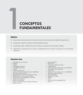 Elementos clave
v	Determinar la importancia de los costos dentro del marco del sistema contable de la organización.
v	Comprender y definir los objetivos fundamentales del costeo.
v	Comprender, definir y diferenciar en forma clara los conceptos de costo, gasto y utilidad.
v Determinar la naturaleza de los costos y la clasificación de los mismos de acuerdo con los diferentes
propósitos.
Objetivos
CONCEPTOS
FUNDAMENTALES
4 	 administración de recursos
4 	 beneficio
4 	 calidad
4 	 contabilidad financiera
4 	 contabilidad gerencial
4 	 costo(s)
4 	 costos de producción
4 	 costos: relación con los sistemas de contabilidad
financiera y administrativa
4 	 desagregación de costos (análisis de costos)
4 	 diferencia entre costo, gasto y utilidad
4 	 diferenciación entre agregación de costos
4 	 erogaciones (egresos)
4 	 estado de resultados
4 	 gastos de administración o gastos financieros
4 	 gastos de venta
4 	 grupos externos
4 	 información
4 	 información relativa al costeo
4 	 manejo interno
4 	 naturaleza de los costos y cómo se clasifican
éstos según esta naturaleza
4 	 producción
4 	 relación de los costos con la contabilidad
(financiera y administrativa)
4 	 riqueza obtenida
4 	 sistemas de costeo
4 	 utilidad
4 	 valor
4 	 valor económico agregado (EVA)
4 	 ventas
 
