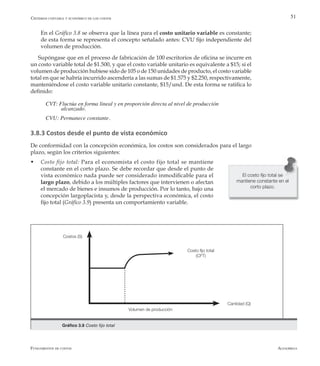 AlfaomegaFundamentos de costos
51
	 En el Gráfico 3.8 se observa que la línea para el costo unitario variable es constante;
de esta forma se representa el concepto señalado antes: CVU fijo independiente del
volumen de producción.
Supóngase que en el proceso de fabricación de 100 escritorios de oficina se incurre en
un costo variable total de $1.500, y que el costo variable unitario es equivalente a $15; si el
volumen de producción hubiese sido de 105 o de 150 unidades de producto, el costo variable
total en que se habría incurrido ascendería a las sumas de $1.575 y $2.250, respectivamente,
manteniéndose el costo variable unitario constante, $15/und. De esta forma se ratifica lo
definido:
CVT: Fluctúa en forma lineal y en proporción directa al nivel de producción 			
  	         alcanzado.
CVU: Permanece constante.
3.8.3 Costos desde el punto de vista económico
De conformidad con la concepción económica, los costos son considerados para el largo
plazo, según los criterios siguientes:
w	 Costo fijo total: Para el economista el costo fijo total se mantiene
constante en el corto plazo. Se debe recordar que desde el punto de
vista económico nada puede ser considerado inmodificable para el
largo plazo, debido a los múltiples factores que intervienen o afectan
el mercado de bienes e insumos de producción. Por lo tanto, bajo una
concepción largoplacista y, desde la perspectiva económica, el costo
fijo total (Gráfico 3.9) presenta un comportamiento variable.
El costo fijo total se
mantiene constante en el
corto plazo.
Volumen de producción
Cantidad (Q)
Costos (S)
Costo fijo total
(CFT)
Gráfico 3.9 Costo fijo total
Criterios contable y económico de los costos
 