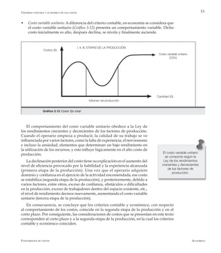 AlfaomegaFundamentos de costos
53
w	 Costo variable unitario: A diferencia del criterio contable, en economía se considera que
el costo variable unitario (Gráfico 3.12) presenta un comportamiento variable. Dicho
costo inicialmente es alto, después declina, se nivela y finalmente asciende.
Volumen de producción
Cantidad (Q)
Costos (S)
Costo variable unitario
(CVU)
Gráfico 3.12 Costo fijo total
I, II, III, ETAPAS DE LA PRODUCCIÓN
El comportamiento del costo variable unitario obedece a la Ley de
los rendimientos crecientes y decrecientes de los factores de producción.
Cuando el operario empieza a producir, la calidad de su trabajo se ve
influenciada por varios factores, como la falta de experiencia, el nerviosismo
e incluso la ansiedad, elementos que determinan un bajo rendimiento en
la utilización de los recursos, y esto influye lógicamente en el alto costo de
producción.
La declinación posterior del costo tiene su explicación en el aumento del
nivel de eficiencia provocado por la habilidad y la experiencia alcanzada
(primera etapa de la producción). Una vez que el operario adquiere
dominio y confianza en el ejercicio de la actividad encomendada, ese costo
se estabiliza (segunda etapa de la producción), y posteriormente, debido a
varios factores, entre otros, exceso de confianza, obstáculos o dificultades
en la producción, exceso de trabajadores dentro del espacio existente, etc.,
el nivel de rendimiento decrece nuevamente, aumentando el costo variable
unitario (tercera etapa de la producción).
En consecuencia, se concluye que los criterios contable y económico, con respecto
al comportamiento de los costos, coincide en la segunda etapa de la producción y en el
corto plazo. Por consiguiente, las consideraciones de costos que se presentan en este texto
corresponden al corto plazo y a la segunda etapa de la producción, en la cual los criterios
contable y económico coinciden.
El costo variable unitario
se comporta según la
Ley de los rendimientos
crecientes y decrecientes
de los factores de
producción.
Criterios contable y económico de los costos
 