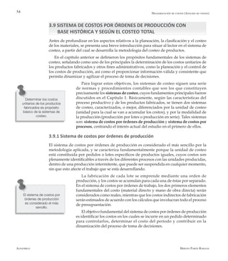 Alfaomega Hernán Pabón Barajas
54
3.9 SISTEMA DE COSTOS POR ÓRDENES DE PRODUCCIÓN CON 		
BASE HISTÓRICA Y SEGÚN EL COSTEO TOTAL
Antes de profundizar en los aspectos relativos a la planeación, la clasificación y el costeo
de los materiales, se presenta una breve introducción para situar al lector en el sistema de
costeo, a partir del cual se desarrolla la metodología del costeo de productos.
En el capítulo anterior se definieron los propósitos fundamentales de los sistemas de
costeo, señalando como uno de los principales la determinación de los costos unitarios de
los productos fabricados y otros fines administrativos, como la planeación y el control de
los costos de producción, así como el proporcionar información válida y consistente que
permita dinamizar y agilizar el proceso de toma de decisiones.
Para lograr estos objetivos, los sistemas de costeo siguen una serie
de normas y procedimientos contables que son los que constituyen
precisamente los sistemas de costeo, cuyos fundamentos principales fueron
discutidos en el Capítulo 1. Básicamente, según las características del
proceso productivo y de los productos fabricados, se tienen dos sistemas
de costeo, caracterizados, o mejor, diferenciados por la unidad de costeo
(unidad para la cual se van a acumular los costos), y por la modalidad de
la producción (producción por lotes o producción en serie). Tales sistemas
son: sistema de costos por órdenes de producción y sistema de costos por
procesos, centrando el interés actual del estudio en el primero de ellos.
3.9.1 Sistema de costos por órdenes de producción
El sistema de costos por órdenes de producción es considerado el más sencillo por la
metodología aplicada, y se caracteriza fundamentalmente porque la unidad de costeo
está constituida por pedidos o lotes específicos de productos iguales, cuyos costos son
plenamente identificables a través de los diferentes procesos con las unidades producidas,
dentro de una producción intermitente, que puede ser suspendida en cualquier momento,
sin que esto afecte el trabajo que se está desarrollando.
La fabricación de cada lote se emprende mediante una orden de
producción, y los costos se acumulan para cada una de éstas por separado.
En el sistema de costos por órdenes de trabajo, los dos primeros elementos
fundamentales del costo (material directo y mano de obra directa) serán
considerados como reales, mientras que los costos indirectos de fabricación
serán estimados de acuerdo con los cálculos que involucran todo el proceso
de presupuestación.
El objetivo fundamental del sistema de costos por órdenes de producción
es identificar los costos en los cuales se incurre en un pedido determinado
para controlarlos, determinar el costo del período y contribuir en la
dinamización del proceso de toma de decisiones.
Determinar los costos
unitarios de los productos
fabricados es propósito
básico de la sistemas de
costeo.
Desagregación de costos (Análisis de costeo)
El sistema de costos por
órdenes de producción
es considerado el más
sencillo.
 