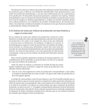 AlfaomegaFundamentos de costos
55
El sistema de costos por órdenes de producción solamente puede desarrollarse cuando
los productos que se fabrican son fácilmente identificables como pertenecientes a una
orden de producción determinada; o sea que está condicionado por las características
de la producción. El desarrollo del proceso productivo, mediante este sistema, obedece
principalmente a que un volumen de artículos reducido no justifica una producción en serie,
en la cual los equipos se destinan generalmente a cumplir una función específica dentro
de la cadena productiva. Las industrias de muebles, metalmecánicas, de artículos para
niños y las imprentas constituyen ejemplos de empresas en las que el proceso productivo
se desarrolla por òrdenes de producción.
3.9.2 Sistema de costos por órdenes de producción con base histórica y 		
según el costeo total
En un sistema de costos por órdenes de producción a partir de costos
históricos, la unidad de costeo está representada por cada una de las órdenes
de producción a las cuales se les cargan los costos en los que realmente
se incurrió para su fabricación. En adelante, el objetivo es conocer la
metodología para cargar los costos de producción a las órdenes de trabajo,
estructurando un sistema para determinar cuánto del costo total por
concepto de cada elemento fundamental del costo de producción (materiales
directos, de mano de obra directa y de costos generales de fabricación)
corresponde a cada una de las órdenes de producción fabricadas durante
el período.
Este y los dos capítulos siguientes se dedican, de manera respectiva, a la
contabilización de los materiales, la mano de obra y los CIF, en un sistema
de costos por órdenes de producción.
Antes de entrar en materia, se presenta un modelo de hoja de costos;
registro empleado para acumular y cargar los costos de producción a las
distintas órdenes fabricadas:
w	 Hoja de costos: Para registrar los costos de producción correspondiente a cada orden,
se emplea la llamada hoja de costos (Cuadro 3.6) (para cada orden de producción se
lleva un registro aparte).
Las hojas de costos pueden variar de una empresa a otra. En el modelo estándar que se
presenta se observa que en la parte superior se registran los datos generales referentes a la
orden de producción correspondiente, tales como número de la orden; nombre del cliente
si se trata de un pedido; si se fabrica no contra pedido sino para el almacén de producto
terminado, se marca con una “x” el renglón correspondiente (almacén); fecha de iniciación;
fecha de terminación; descripción de los artículos (puede hacerse anotando simplemente
la referencia de dichos artículos); cantidad de los artículos que se van a fabricar (número
de unidades que integran el lote de productos).
En un sistema de
costos por órdenes de
producción a partir de
costos históricos, la
unidad de costeo está
representada por cada
una de las órdenes de
producción.
Sistemas de costos por órdenes de producción con base histórica y según el costeo total
 