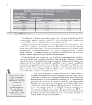 Alfaomega Hernán Pabón Barajas
56
Seguidamente se destina un espacio al registro del costo total de fabricación de los
productos que integran la orden de producción, y al costo unitario, datos conocidos una
vez concluido el proceso y liquidados los correspondientes costos.
En la parte inferior del formato (hoja de costos) se registran los datos relativos a los
costos de cada elemento fundamental, a saber: material directo, mano de obra directa y
costos indirectos de fabricación. A medida que se va incurriendo en los diversos costos
de producción, la información relativa a cada orden se va registrando en la hoja de
costos respectiva. Es importante señalar que dichas anotaciones se harán con el nivel de
periodicidad más conveniente, bien sea diaria o semanalmente.
Terminada la orden de producción y registradas las cantidades correspondientes
a los costos, se procede a liquidar, totalizando cada una de las columnas, y sumando
posteriormente (en forma horizontal) los tres totales (costo total de material directo, costo
total de mano de obra directa y costo total de carga fabril, en que se incurrió para elaborar
las unidades correspondientes a la orden de producción), y de esta forma se obtiene el costo
total de la orden de producción. Determinado este dato, se calcula el costo unitario (costo
de cada producto manufacturado), dividiendo el total hallado (costo total de la orden de
producción) entre el número de unidades producidas.
Como puede observarse, el diligenciamiento de la hoja de costos es
un procedimiento sencillo y simple, siempre y cuando los costos puedan
identificarse fácilmente con cada orden de producción. Es decir, el manejo
certero de la hoja de costos y el grado de utilidad de la información allí
registrada, para el proceso de planeación, control y toma de decisiones,
dependerá del nivel de certeza alcanzado en la asignación de los costos
a las distintas órdenes de producción. La discriminación de tales cifras es
lo que encierra cierto grado de complejidad. Lo que se pretende es que
al terminar el estudio de este capítulo y de las dos siguientes, el lector se
encuentre en capacidad de realizar los procedimientos de contabilización
de los tres elementos fundamentales del costo en un sistema de costos por
órdenes de producción con base histórica.
Llenar la hoja de costos
es un procedimiento
sencillo, si los costos se
identifican con cada orden
de producción.
Las empresas
manejan sistemas de
información eficientes
y tecnológicamente
actualizados, por medios
computacionales.
Desagregación de costos (Análisis de costeo)
EMPRESA MANUFACTURERA “METALÚRGICA COLOMBIANA S. A.”
Cliente: Robbyn S. A. Fecha de iniciación: Agosto 08 2002
Artículo: Ref. SG-20 Fecha de terminación: Agosto 31 2002
Cantidad: 1.000
Costo total: $25.000 Costo unitario: $25
Materiales directos Mano de obra directa Costos generales de fabricación
$ 1.500 $5.800 $2.650
$ 1.400 $3.500 $1.340
$900 $6.700 $1.210
$ 3.800 $16.000 $5.200
Cuadro 3.6 Hoja de costos
 