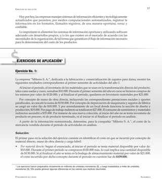 AlfaomegaFundamentos de costos
57
Hoyporhoy,lasempresasmanejansistemasdeinformacióneficientesytecnológicamente
actualizados que permiten, por medios computacionales automatizados, registrar la
información en los formatos, llamados registros, de una manera oportuna, veraz y
confiable.
Lo importante es alimentar los sistemas de información oportuna y utilizando software
adecuado con desarrollos propios, y/o los que existen en el mercado de acuerdo con las
necesidades de la organización, de tal forma que garanticen el flujo de información necesario
para la determinación del costo de los productos.
Ejercicios de aplicación
Ejercicio No. 1:
La empresa “Milenio S. A.”, dedicada a la fabricación y comercialización de zapatos para dama, mostró los
siguientes resultados correspondientes al primer semestre de actividades del año 1.
Al iniciar el período, el inventario de los materiales que se usan en la transformación directa del producto,
tales como suelas y cuero, sumaban $10.000. Durante el primer semestre del año en curso se hicieron compras de
los mismos por valor de $120.000, y al finalizar el período, quedaron en Inventario materiales por $21.000.
Por concepto de mano de obra directa, incluyendo las correspondientes prestaciones sociales y aportes
parafiscales, se canceló la suma de $150.000. Por concepto de depreciación de maquinaria y seguros de fábrica
se cargó un valor fijo de $18.000. Y por arrendamiento de un local donde funciona la sección de diseño y
producción, $15.000. Por pago de trabajo indirecto se totalizaron $27.000. El consumo de suministros y materiales
indirectos ascendió a $35.000. Por tratarse de una nueva colección, al inicio del año no se tenía inventario de
producto en proceso, ni de producto terminado, ni al iniciar ni al finalizar el período en análisis.
A partir de la información suministrada, determine, para la compañía “Milenio S. A.”, el costo de la
mercancía vendida durante el período de actividades en análisis.
Solución:
El primer paso en la solución del ejercicio consiste en identificar el costo en que se incurrió por concepto de
material directo, mano de obra directa y carga fabril:
w	 Por material directo: Según el enunciado, al iniciar el período se tenía material disponible por valor de:
$10.000. Durante el primer período se compraron $120.000 más, lo cual implica una cantidad disponible
de $130.000. Si al finalizar el año se tenía en la bodega de almacenamiento material por valor de $21.000,
el costo incurrido por dicho concepto durante el período en cuestión fue de $109.000.
1
Los ejercicios fueron preparados inicialmente en millones de unidades monetarias ($), y luego trasladados a miles de unidades
monetarias ($). Ello puede generar algunas diferencias en los valores que implican decimales.
EJERCICIOS DE APLICACIÓN1
 